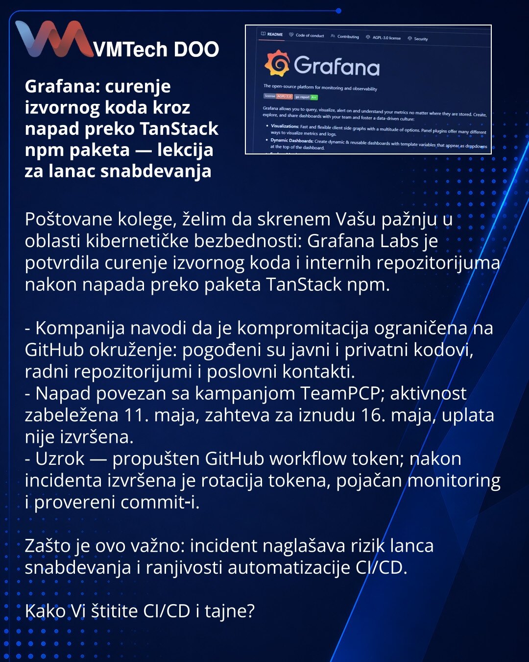 Grafana: curenje izvornog koda kroz napad preko TanStack npm paketa — lekcija za lanac snabdevanja

Poštovane kolege, želim da skrenem Vašu pažnju u oblasti kibernetičke bezbednosti: Grafana Labs je potvrdila curenje izvornog koda i internih repozitorijuma nakon napada preko paketa TanStack npm.

- Kompanija navodi da je kompromitacija ograničena na GitHub okruženje: pogođeni su javni i privatni kodovi, radni repozitorijumi i poslovni kontakti.
- Napad povezan sa kampanjom TeamPCP; aktivnost zab