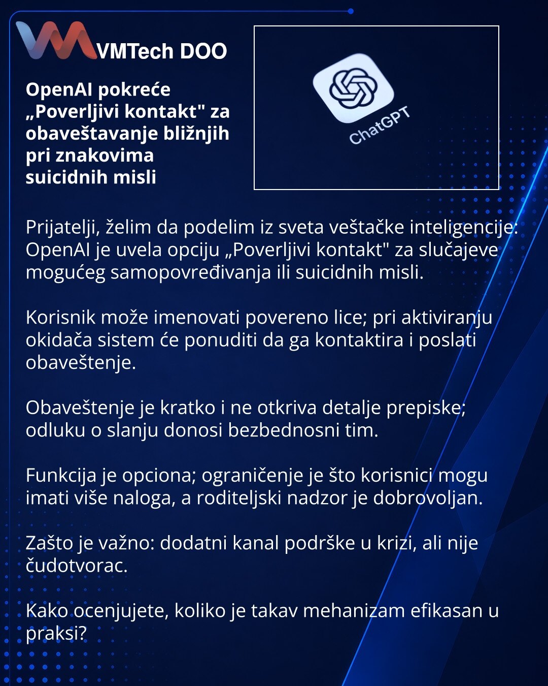 OpenAI pokreće „Poverljivi kontakt" za obaveštavanje bližnjih pri znakovima suicidnih misli

Prijatelji, želim da podelim iz sveta veštačke inteligencije: OpenAI je uvela opciju „Poverljivi kontakt" za slučajeve mogućeg samopovređivanja ili suicidnih misli.

Korisnik može imenovati povereno lice; pri aktiviranju okidača sistem će ponuditi da ga kontaktira i poslati obaveštenje.

Obaveštenje je kratko i ne otkriva detalje prepiske; odluku o slanju donosi bezbednosni tim.

Funkcija je opciona; ogr