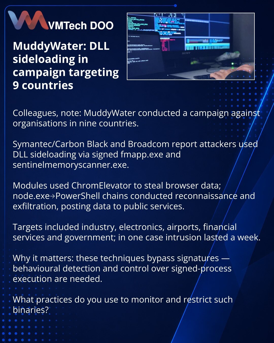 MuddyWater: DLL sideloading protiv 9 država

Kolege, skrećem pažnju u oblasti sajber bezbednosti: MuddyWater je izveo kampanju protiv organizacija u 9 država. Prema Symantec/Carbon Black i Broadcom, napadači su koristili DLL sideloading preko potpisanih fmapp.exe i sentinelmemoryscanner.exe. Moduli su koristili ChromElevator za krađu podataka iz pregledača; lanci node.exe→PowerShell izvođili su izviđanje i eksfiltraciju, podaci su objavljivani na javnim servisima. Ciljevi: industrija, elektronik