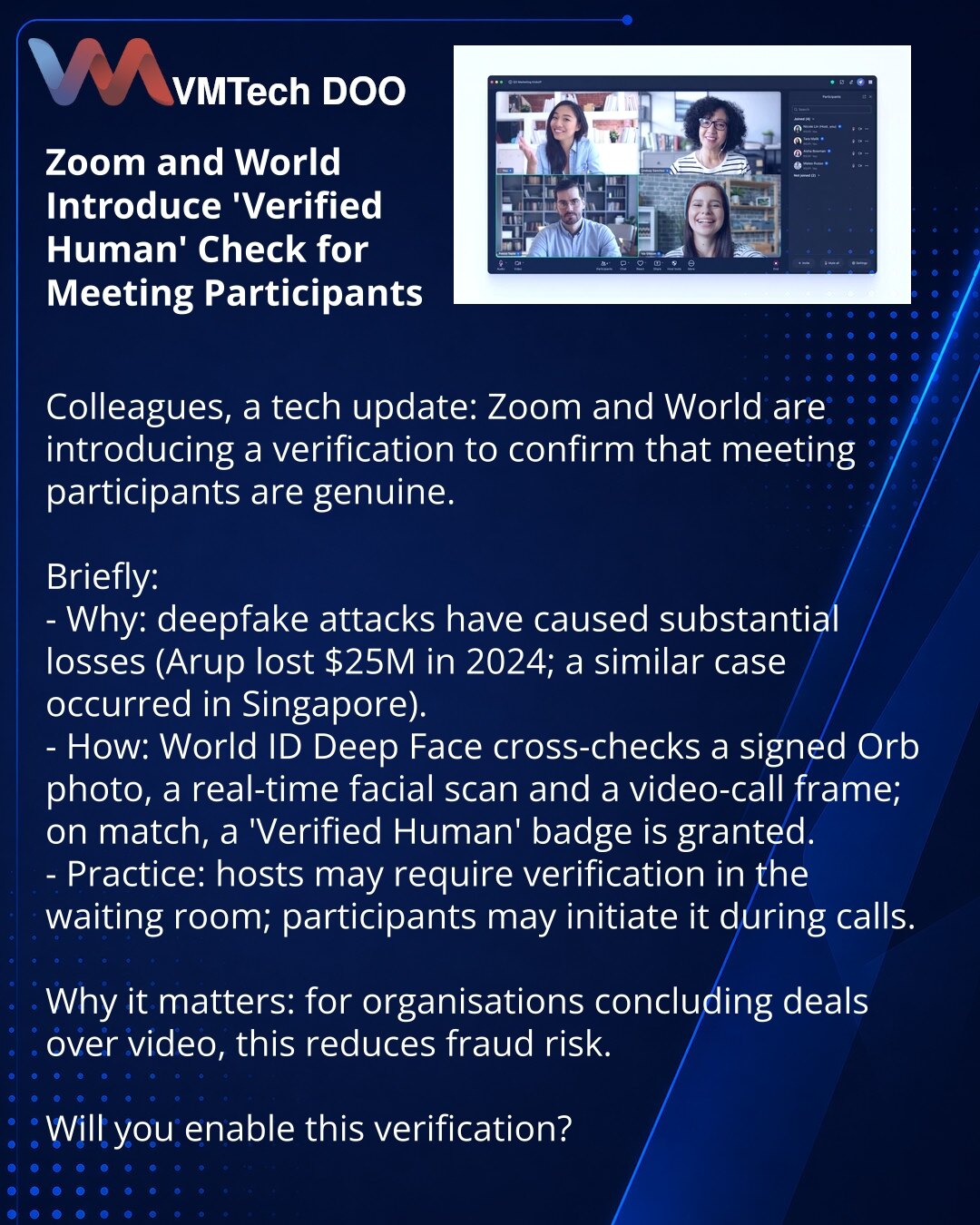 Zoom i World uveli proveru „Verified Human“ za učesnike video-sastanaka

Poštovani, želim da podelim informaciju iz sveta tehnologije: Zoom i World uvode proveru da bi potvrdili da su učesnici sastanaka — stvarne osobe.

Ukratko:
- Zašto: deepfake napadi dovode do ozbiljnih gubitaka (2024. Arup izgubio 25 miliona USD; sličan incident u Singapuru).
- Kako: World ID Deep Face upoređuje potpisanu fotografiju iz Orba, sken lica u realnom vremenu i kadar video-poziva; u poklapanju se dodeljuje oznaka