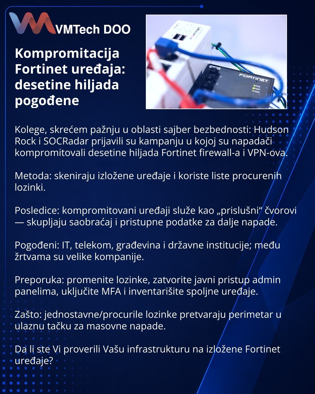 Kompromitacija Fortinet uređaja: desetine hiljada pogođene

Kolege, skrećem pažnju u oblasti sajber bezbednosti: Hudson Rock i SOCRadar prijavili su kampanju u kojoj su napadači kompromitovali desetine hiljada Fortinet firewall-a i VPN-ova.

Metoda: skeniraju izložene uređaje i koriste liste procurenih lozinki.

Posledice: kompromitovani uređaji služe kao „prislušni“ čvorovi — skupljaju saobraćaj i pristupne podatke za dalje napade.

Pogođeni: IT, telekom, građevina i državne institucije; među ž