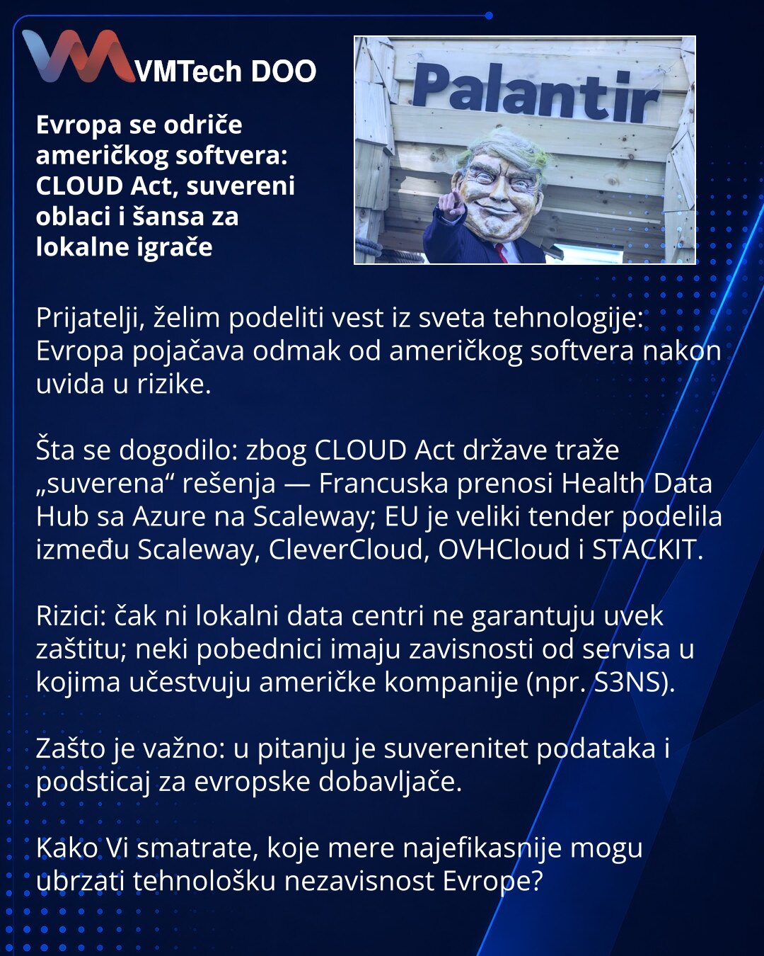Evropa se odriče američkog softvera: CLOUD Act, suvereni oblaci i šansa za lokalne igrače

Prijatelji, želim podeliti vest iz sveta tehnologije: Evropa pojačava odmak od američkog softvera nakon uvida u rizike.

Šta se dogodilo: zbog CLOUD Act države traže „suverena“ rešenja — Francuska prenosi Health Data Hub sa Azure na Scaleway; EU je veliki tender podelila između Scaleway, CleverCloud, OVHCloud i STACKIT.

Rizici: čak ni lokalni data centri ne garantuju uvek zaštitu; neki pobednici imaju zav