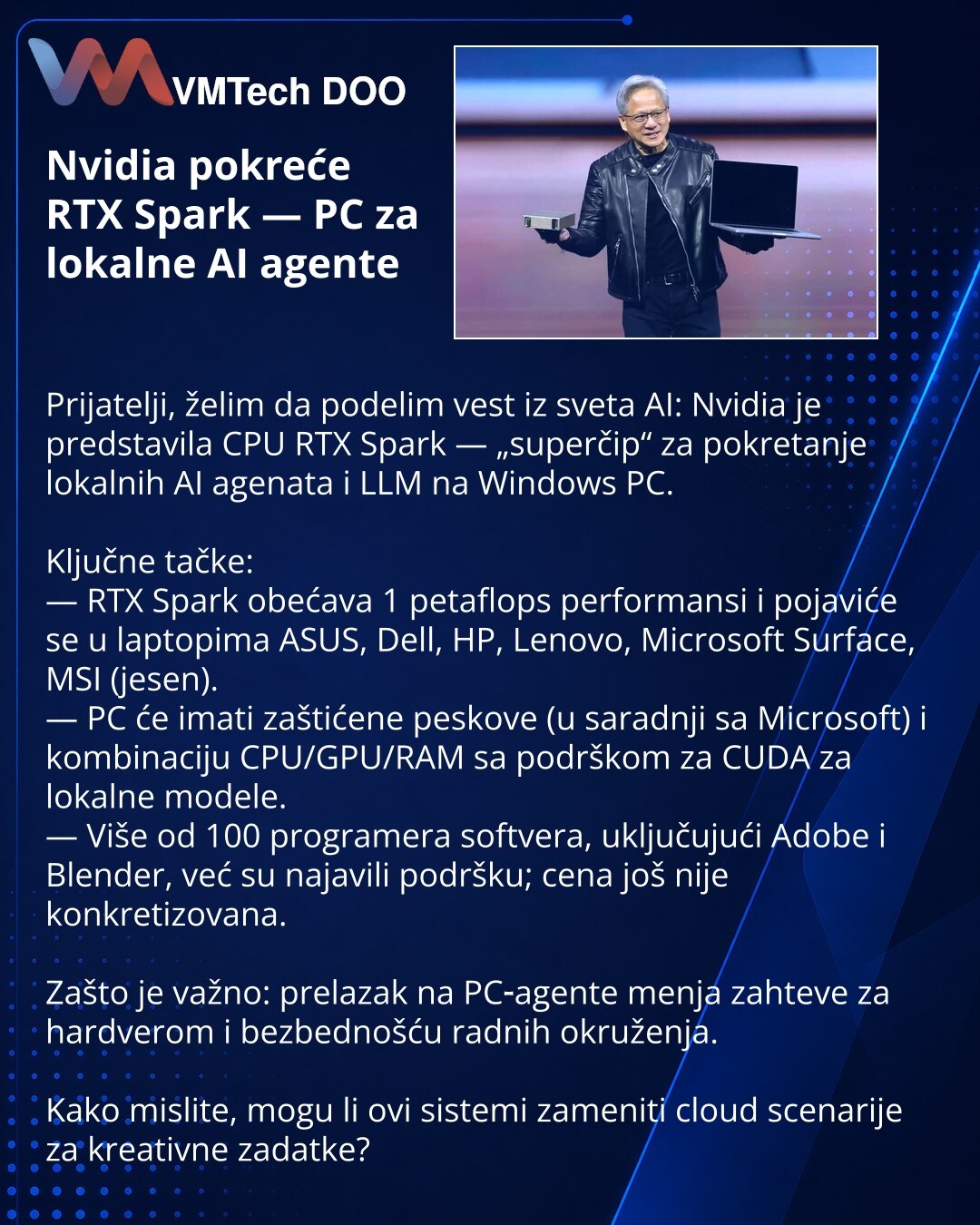 Nvidia pokreće RTX Spark — PC za lokalne AI agente

Prijatelji, želim da podelim vest iz sveta AI: Nvidia je predstavila CPU RTX Spark — „superčip“ za pokretanje lokalnih AI agenata i LLM na Windows PC.

Ključne tačke:
— RTX Spark obećava 1 petaflops performansi i pojaviće se u laptopima ASUS, Dell, HP, Lenovo, Microsoft Surface, MSI (jesen).
— PC će imati zaštićene peskove (u saradnji sa Microsoft) i kombinaciju CPU/GPU/RAM sa podrškom za CUDA za lokalne modele.
— Više od 100 programera softver