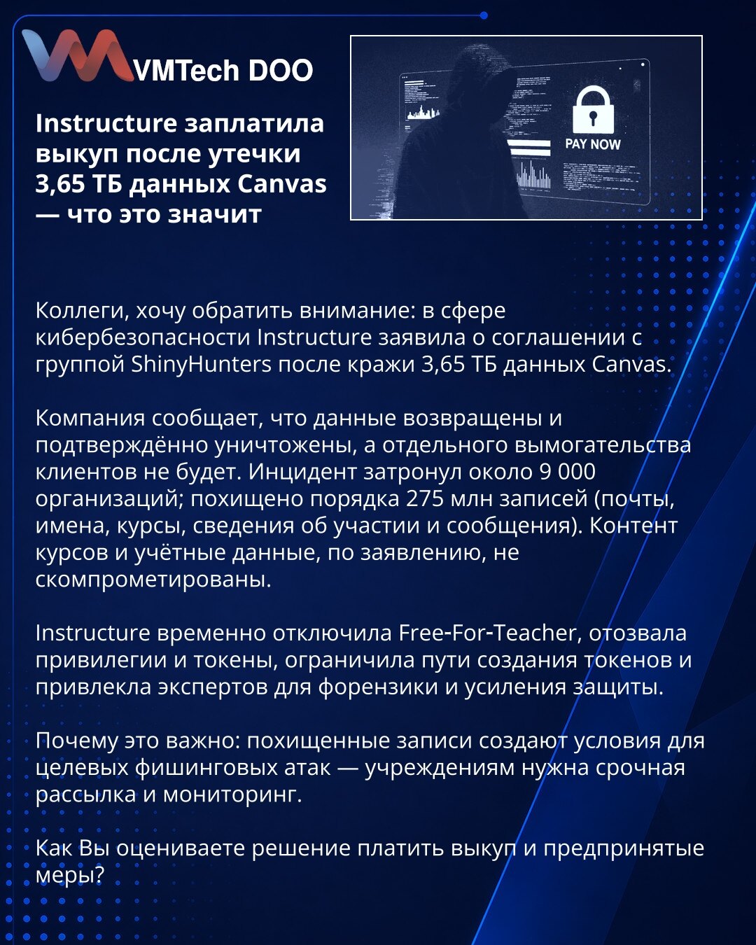 Instructure platila otkup nakon curenja 3,65 TB podataka Canvas — šta to znači

Kolege: u oblasti sajber bezbednosti Instructure saopštila dogovor sa grupom ShinyHunters nakon krađe 3,65 TB podataka Canvas.

Kompanija tvrdi da su podaci vraćeni i uništeni i da neće biti daljeg ucenjivanja. Incident je pogodio ~9.000 organizacija; ukradeno je ~275 mln zapisa (e‑adrese, imena, kursevi, podaci o učešću, poruke). Sadržaj kurseva i pristupni podaci navodno nisu kompromitovani.

Instructure je privrem