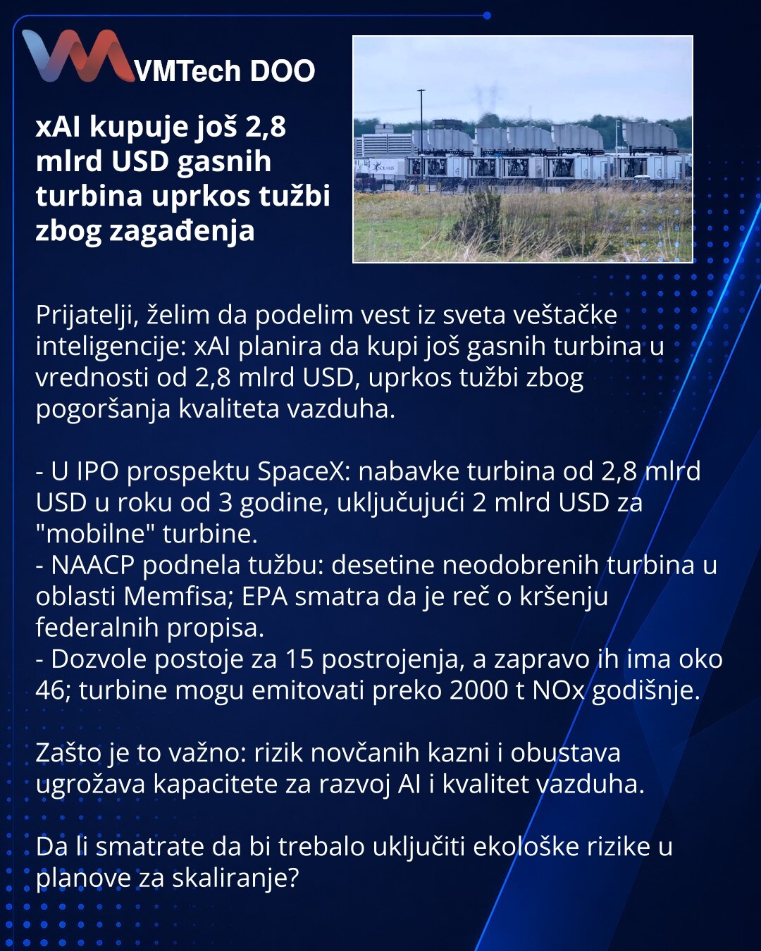 xAI kupuje još 2,8 mlrd USD gasnih turbina uprkos tužbi zbog zagađenja

Prijatelji, želim da podelim vest iz sveta veštačke inteligencije: xAI planira da kupi još gasnih turbina u vrednosti od 2,8 mlrd USD, uprkos tužbi zbog pogoršanja kvaliteta vazduha.

- U IPO prospektu SpaceX: nabavke turbina od 2,8 mlrd USD u roku od 3 godine, uključujući 2 mlrd USD za "mobilne" turbine.
- NAACP podnela tužbu: desetine neodobrenih turbina u oblasti Memfisa; EPA smatra da je reč o kršenju federalnih propisa.
