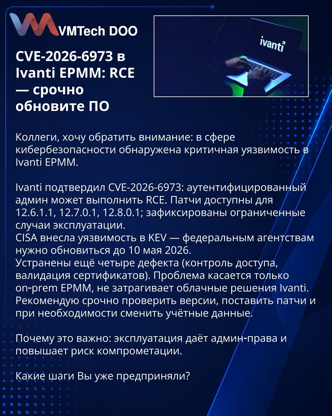 CVE-2026-6973 u Ivanti EPMM: RCE — hitno ažurirajte softver

Kolege, želim da skrenem pažnju: u oblasti kibernetičke bezbednosti otkrivena je kritična ranjivost u Ivanti EPMM.

Ivanti je potvrdio CVE-2026-6973: autentifikovani administrator može da izvrši RCE. Ispravke su dostupne za 12.6.1.1, 12.7.0.1, 12.8.0.1; zabeleženi su ograničeni slučajevi eksploatacije.
CISA je uvrstila ranjivost u KEV — federalne agencije treba da ažuriraju do 10. maja 2026.
Otklonjena su još četiri propusta (kontrola