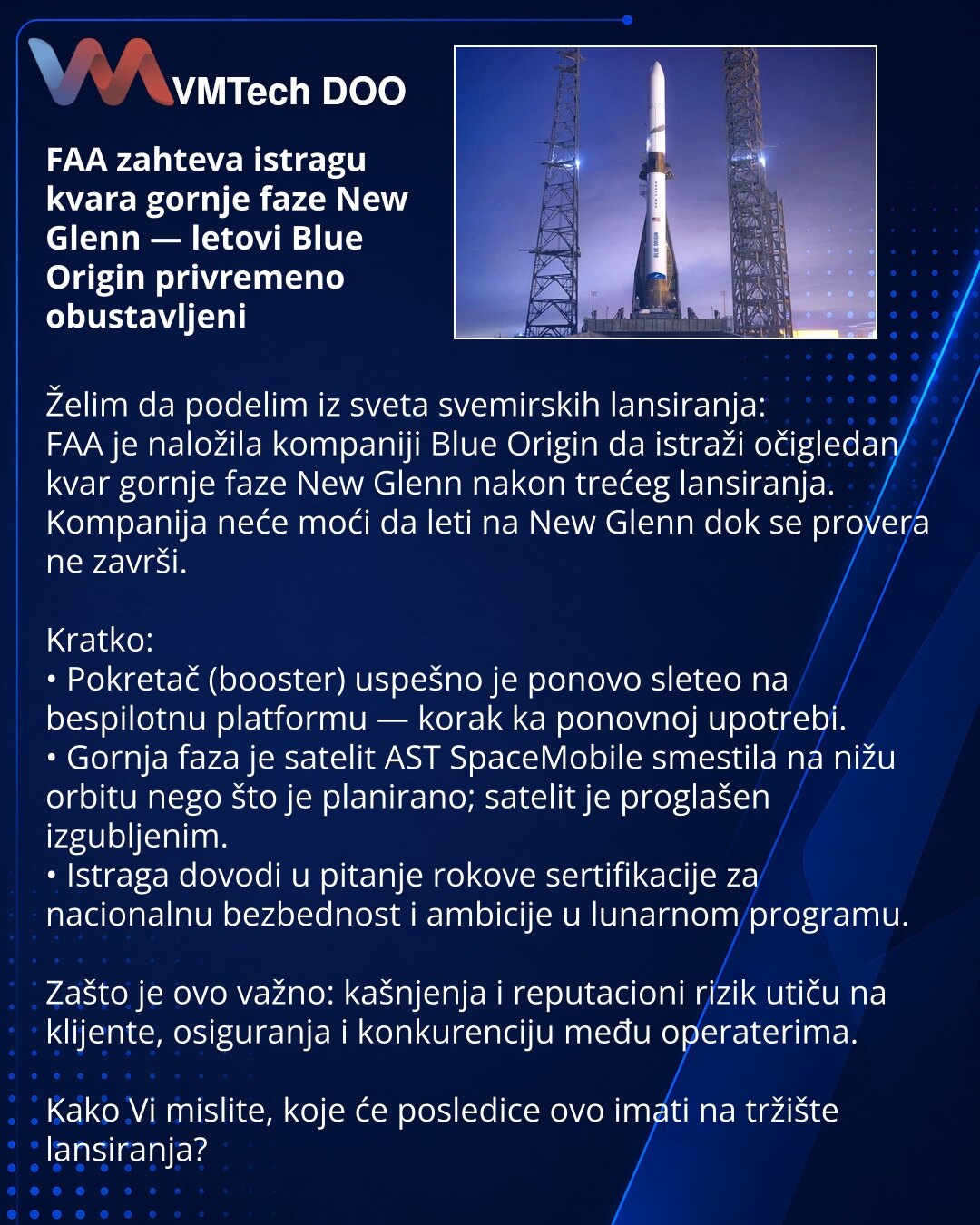 FAA zahteva istragu kvara gornje faze New Glenn — letovi Blue Origin privremeno obustavljeni

Želim da podelim iz sveta svemirskih lansiranja:
FAA je naložila kompaniji Blue Origin da istraži očigledan kvar gornje faze New Glenn nakon trećeg lansiranja. Kompanija neće moći da leti na New Glenn dok se provera ne završi.

Kratko:
• Pokretač (booster) uspešno je ponovo sleteo na bespilotnu platformu — korak ka ponovnoj upotrebi.
• Gornja faza je satelit AST SpaceMobile smestila na nižu orbitu nego