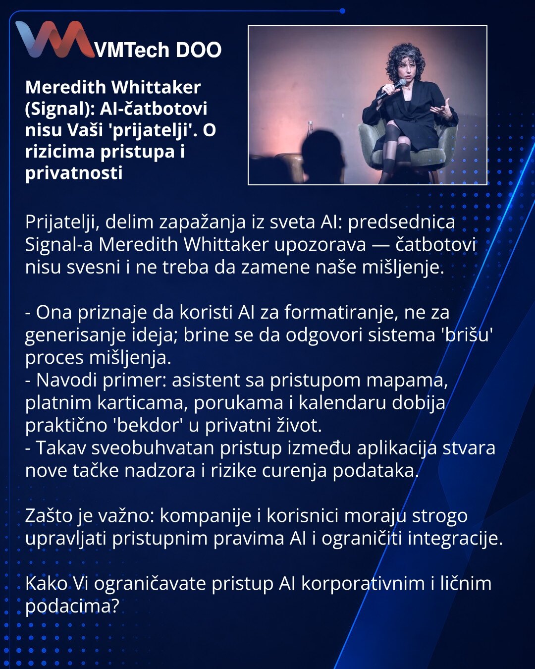 Meredith Whittaker (Signal): AI-čatbotovi nisu Vaši 'prijatelji'. O rizicima pristupa i privatnosti

Prijatelji, delim zapažanja iz sveta AI: predsednica Signal-a Meredith Whittaker upozorava — čatbotovi nisu svesni i ne treba da zamene naše mišljenje.

- Ona priznaje da koristi AI za formatiranje, ne za generisanje ideja; brine se da odgovori sistema 'brišu' proces mišljenja.
- Navodi primer: asistent sa pristupom mapama, platnim karticama, porukama i kalendaru dobija praktično 'bekdor' u priva