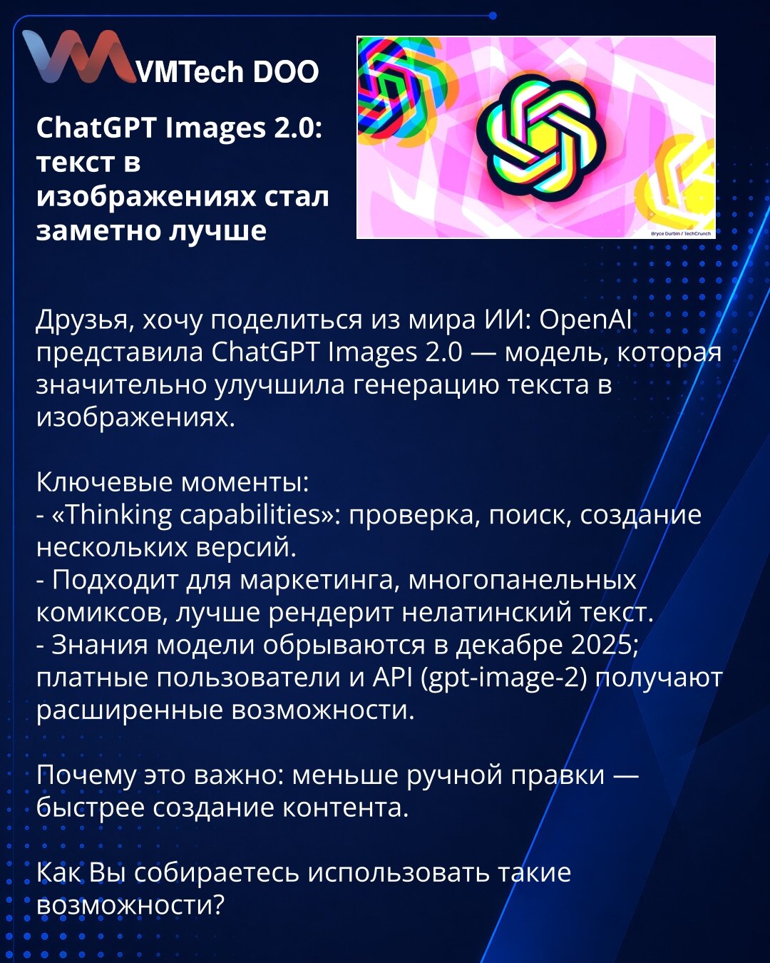 ChatGPT Images 2.0: tekst u slikama postao znatno bolji

Poštovani, želim da podelim novosti iz sveta veštačke inteligencije: OpenAI je predstavio ChatGPT Images 2.0 — model koji značajno poboljšava generisanje teksta na slikama.

Ključne tačke:
- „Thinking capabilities“: provera, pretraga, kreiranje više verzija.
- Pogodno za marketing, višepanelne stripove, bolje renderuje nelatinični tekst.
- Znanje modela je ažurirano do decembra 2025; plaćeni korisnici i API (gpt-image-2) dobijaju proširene