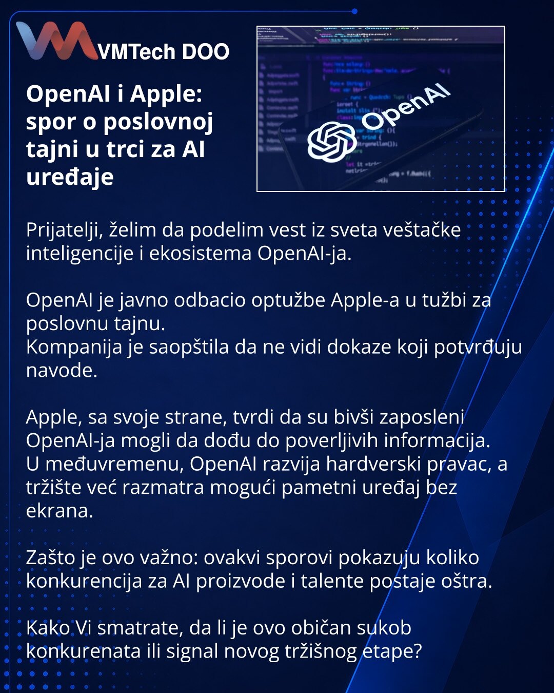 OpenAI i Apple: spor o poslovnoj tajni u trci za AI uređaje

Prijatelji, želim da podelim vest iz sveta veštačke inteligencije i ekosistema OpenAI-ja.

OpenAI je javno odbacio optužbe Apple-a u tužbi za poslovnu tajnu.
Kompanija je saopštila da ne vidi dokaze koji potvrđuju navode.

Apple, sa svoje strane, tvrdi da su bivši zaposleni OpenAI-ja mogli da dođu do poverljivih informacija.
U međuvremenu, OpenAI razvija hardverski pravac, a tržište već razmatra mogući pametni uređaj bez ekrana.

Zašto