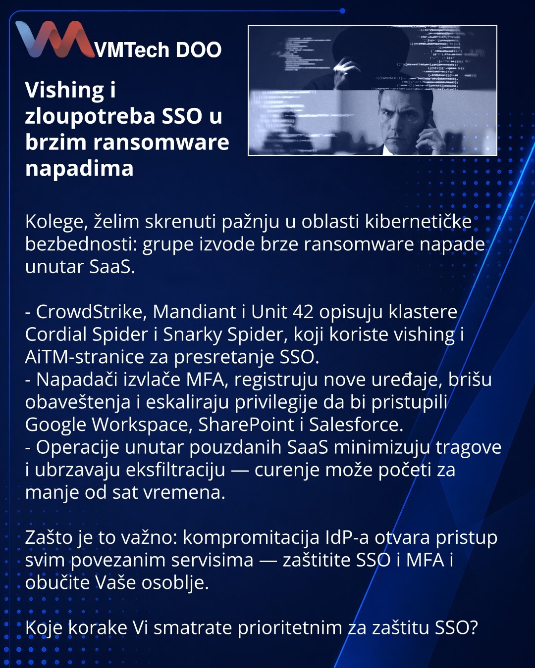 Vishing i zloupotreba SSO u brzim ransomware napadima

Kolege, želim skrenuti pažnju u oblasti kibernetičke bezbednosti: grupe izvode brze ransomware napade unutar SaaS.

- CrowdStrike, Mandiant i Unit 42 opisuju klastere Cordial Spider i Snarky Spider, koji koriste vishing i AiTM-stranice za presretanje SSO.
- Napadači izvlače MFA, registruju nove uređaje, brišu obaveštenja i eskaliraju privilegije da bi pristupili Google Workspace, SharePoint i Salesforce.
- Operacije unutar pouzdanih SaaS min