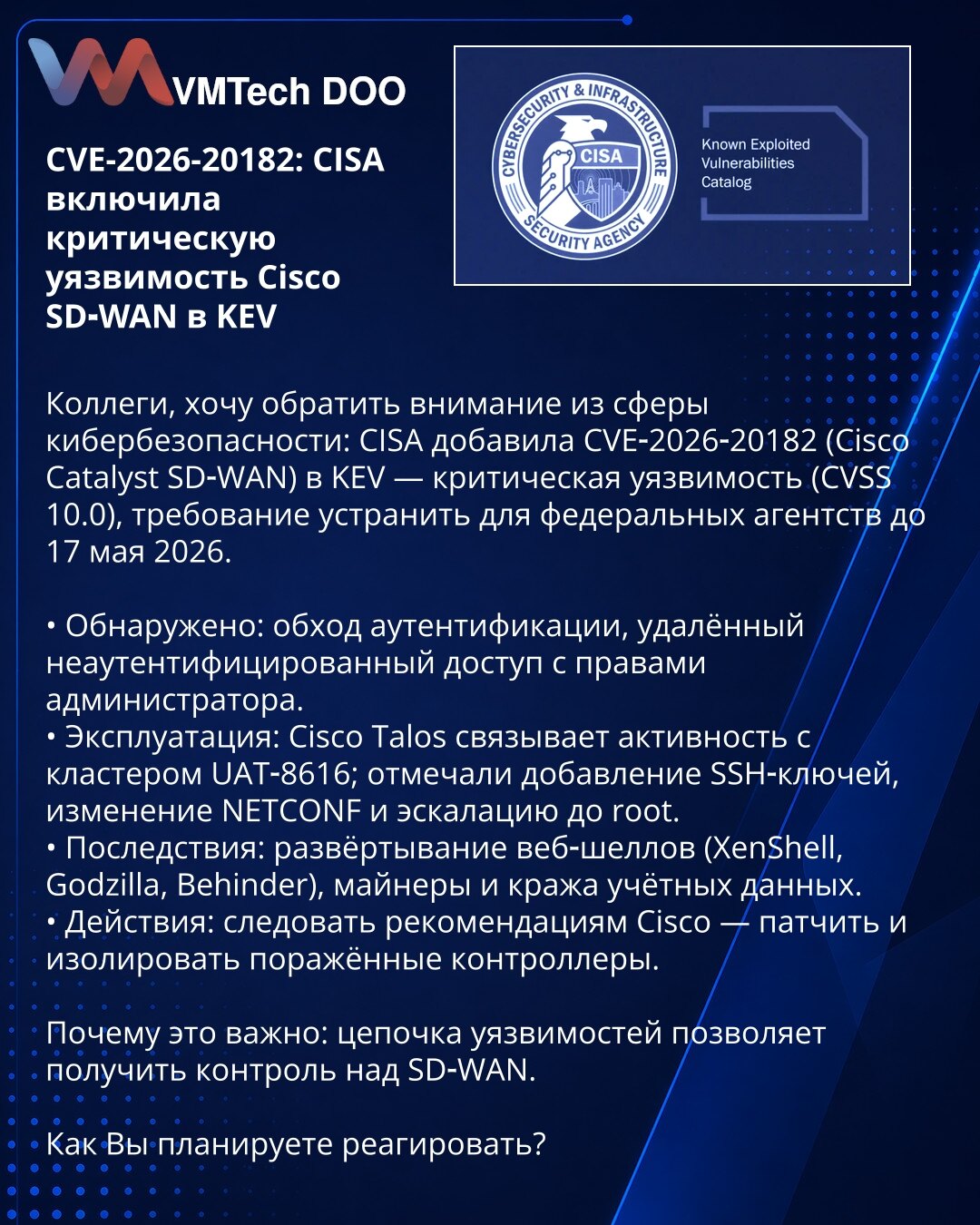 CVE-2026-20182: CISA je uvrstila kritičnu ranjivost Cisco SD‑WAN u KEV

Kolege, želim da skrenem pažnju iz domena kibernetske bezbednosti: CISA je dodala CVE‑2026‑20182 (Cisco Catalyst SD‑WAN) u KEV — kritična ranjivost (CVSS 10.0), obaveza otklanjanja za savezne agencije do 17. maja 2026.

• Otkriveno: zaobilaženje autentifikacije, udaljeni neautentifikovani pristup sa administratorskim privilegijama.
• Eksploatacija: Cisco Talos povezuje aktivnost sa klasterom UAT‑8616; zabeleženo dodavanje SS