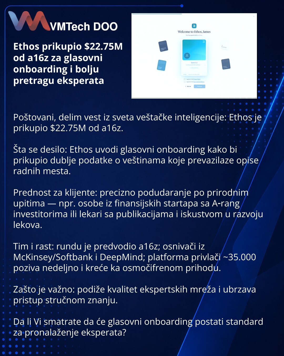 Ethos prikupio $22.75M od a16z za glasovni onboarding i bolju pretragu eksperata

Poštovani, delim vest iz sveta veštačke inteligencije: Ethos je prikupio $22.75M od a16z.

Šta se desilo: Ethos uvodi glasovni onboarding kako bi prikupio dublje podatke o veštinama koje prevazilaze opise radnih mesta.

Prednost za klijente: precizno podudaranje po prirodnim upitima — npr. osobe iz finansijskih startapa sa A‑rang investitorima ili lekari sa publikacijama i iskustvom u razvoju lekova.

Tim i rast: r