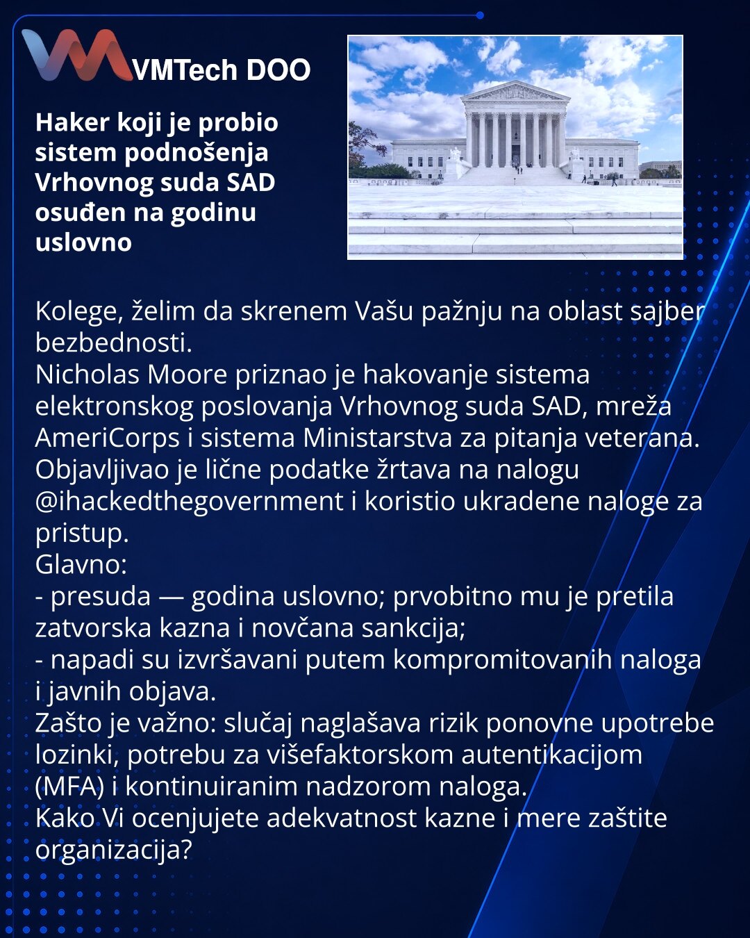 Haker koji je probio sistem podnošenja Vrhovnog suda SAD osuđen na godinu uslovno

Kolege, želim da skrenem Vašu pažnju na oblast sajber bezbednosti.
Nicholas Moore priznao je hakovanje sistema elektronskog poslovanja Vrhovnog suda SAD, mreža AmeriCorps i sistema Ministarstva za pitanja veterana. Objavljivao je lične podatke žrtava na nalogu @ihackedthegovernment i koristio ukradene naloge za pristup.
Glavno:
- presuda — godina uslovno; prvobitno mu je pretila zatvorska kazna i novčana sankcija;