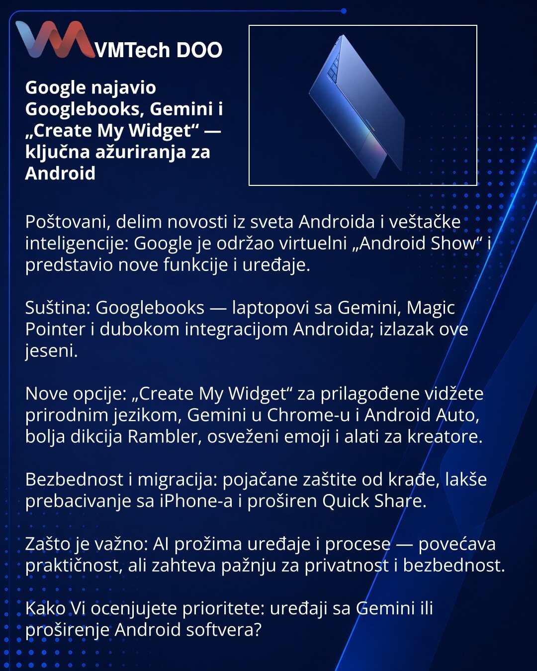 Google najavio Googlebooks, Gemini i „Create My Widget“ — ključna ažuriranja za Android

Poštovani, delim novosti iz sveta Androida i veštačke inteligencije: Google je održao virtuelni „Android Show“ i predstavio nove funkcije i uređaje.

Suština: Googlebooks — laptopovi sa Gemini, Magic Pointer i dubokom integracijom Androida; izlazak ove jeseni.

Nove opcije: „Create My Widget“ za prilagođene vidžete prirodnim jezikom, Gemini u Chrome-u i Android Auto, bolja dikcija Rambler, osveženi emoji i a