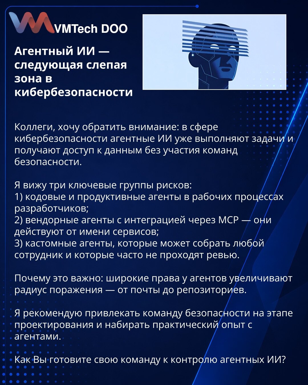 Agentni AI — sledeća slepa zona u sajber bezbednosti

Kolege, želim da skrenem pažnju: u oblasti sajber bezbednosti agentni AI već izvršavaju zadatke i pristupaju podacima bez učešća bezbednosnih timova.

Vidim tri ključne grupe rizika:
1) kodni i produkcioni agenti u radnim procesima developera;
2) vendorski agenti integrisani preko MCP — deluju u ime servisa;
3) custom agenti koje može sastaviti bilo koji zaposleni i koji često ne prolaze reviziju.

Zašto je važno: široke privilegije agenata p