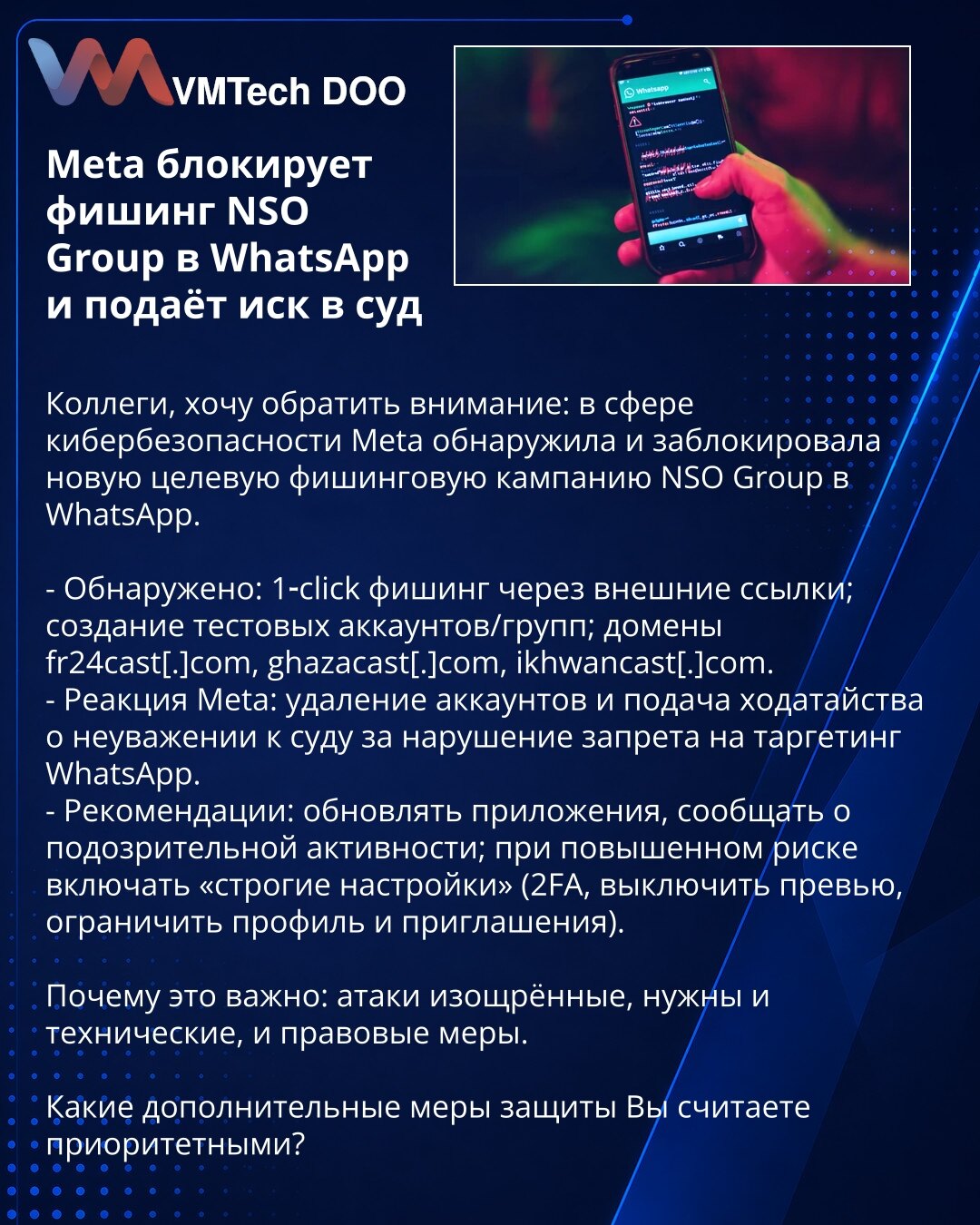 Meta blokira phishing NSO Group na WhatsApp i podnosi tužbu sudu

Poštovane kolege, želim da skrenem Vašu pažnju: u oblasti sajber bezbednosti Meta je otkrila i blokirala novu ciljanu phishing kampanju NSO Group na WhatsApp.

- Otkriveno: 1‑click phishing putem eksternih linkova; kreiranje test naloga i grupa; domeni fr24cast[.]com, ghazacast[.]com, ikhwancast[.]com.
- Reakcija Meta: uklanjanje naloga i podnošenje zahteva za nepoštovanje suda zbog kršenja zabrane targetiranja WhatsApp.
- Preporu