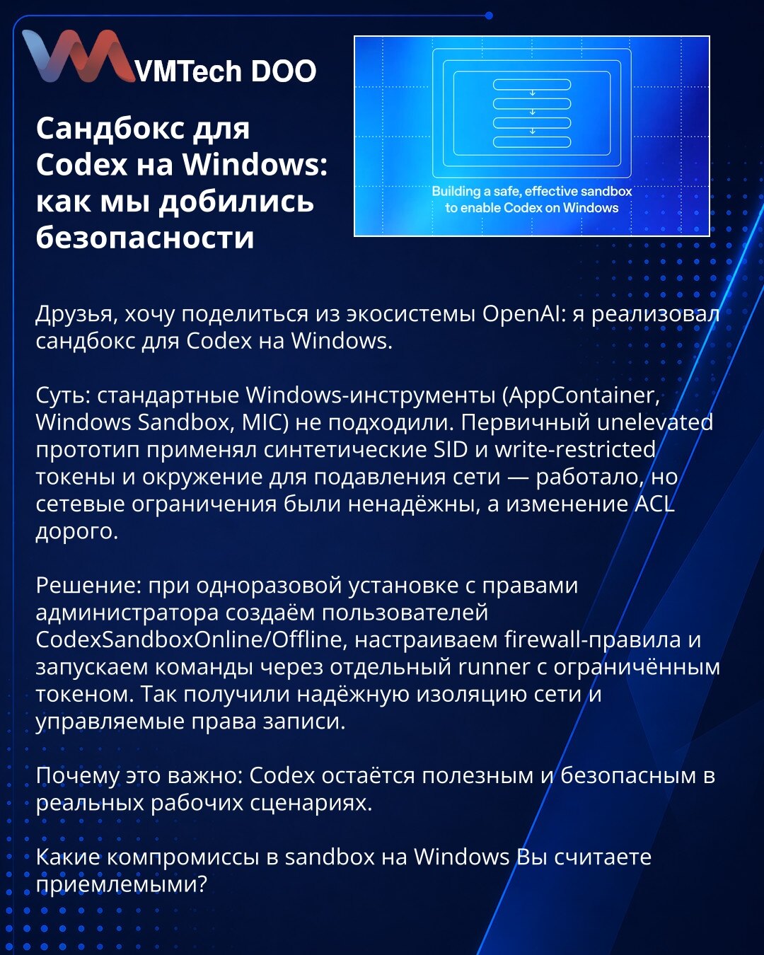 Sandbox za Codex na Windows: kako smo osigurali bezbednost

Poštovani, želim podeliti iz OpenAI: implementirao sam sandbox za Codex na Windows.

Suština: standardni Windows alati (AppContainer, Windows Sandbox, MIC) nisu odgovarali. Prvi unelevated prototip koristio je sintetičke SID-ove, write-restricted tokene i okruženje za suzbijanje mreže — radilo je, ali mrežna ograničenja nisu bila pouzdana, a menjanje ACL-a je skupo.

Rešenje: pri jednokratnoj instalaciji s administratorskim pravima krei