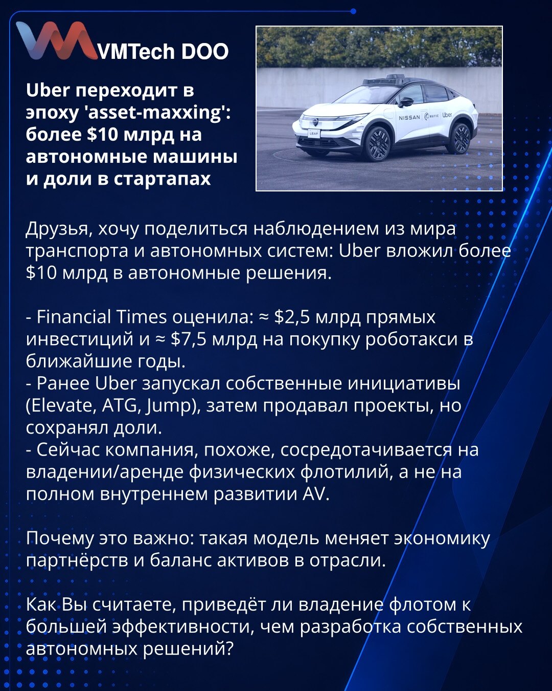 Uber prelazi u eru 'asset-maxxing': preko 10 mlrd USD za autonomna vozila i udele u startapima

Poštovani, želim podeliti zapažanje iz sveta transporta i autonomnih sistema: Uber je uložio više od 10 mlrd USD u autonomna rešenja.

- Financial Times procenjuje: ≈ 2,5 mlrd USD direktnih investicija i ≈ 7,5 mlrd USD za kupovinu robotaksi u narednim godinama.
- Ranije je Uber pokretao sopstvene inicijative (Elevate, ATG, Jump), potom prodavao projekte, ali je zadržao udele.
- Sada izgleda da se komp
