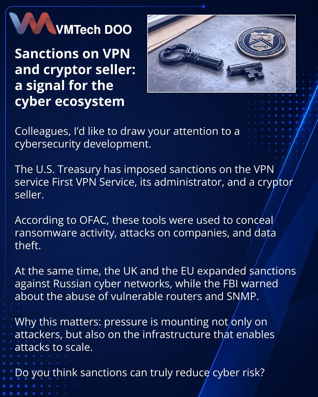 Sankcije protiv VPN-a i prodavca cryptor-a: signal za sajber ekosistem

Kolege, želim da skrenem pažnju na vest iz oblasti sajber bezbednosti.

Primetio sam da je Ministarstvo finansija SAD uvelo sankcije protiv VPN servisa First VPN Service, njegovog administratora i prodavca cryptor-a.

Prema OFAC-u, ovi alati su korišćeni za prikrivanje ransomware aktivnosti, napada na kompanije i krađe podataka.

Istovremeno, Velika Britanija i EU su proširile sankcije protiv ruskih sajber mreža, a FBI je up