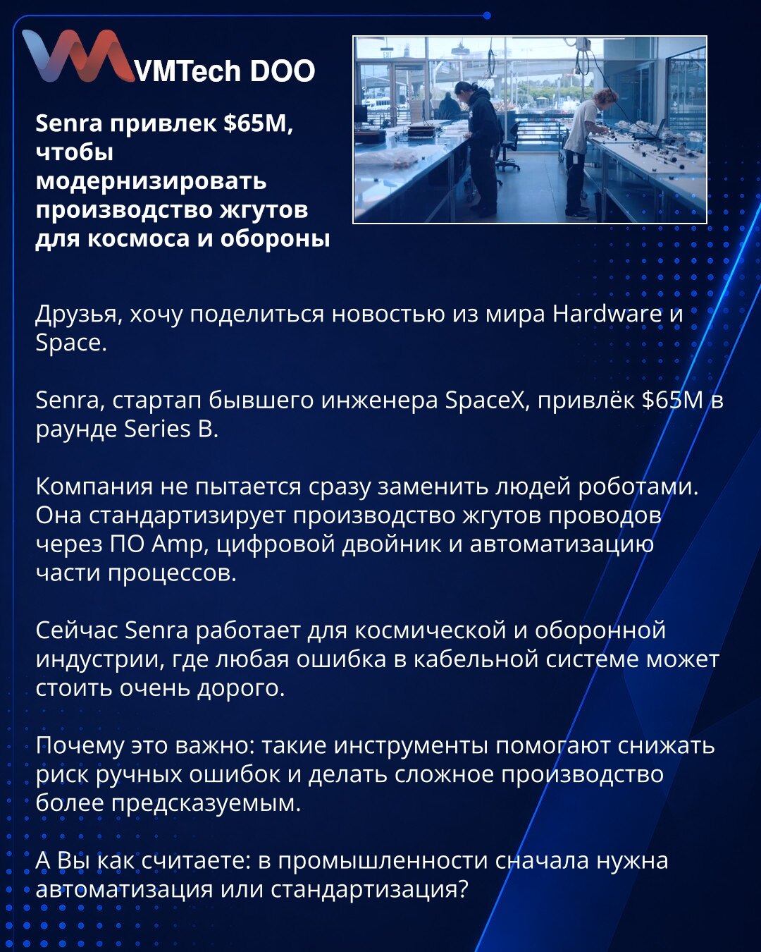 Senra je prikupio 65 miliona dolara za modernizaciju proizvodnje kablovskih snopova za svemirsku i odbrambenu industriju

Prijatelji, želim da podelim vest iz sveta hardvera i svemira.

Senra, startap bivšeg inženjera SpaceX-a, prikupio je 65 miliona dolara u rundi Serije B.

Kompanija ne pokušava odmah da zameni ljude robotima. Ona standardizuje proizvodnju kablovskih snopova kroz softver Amp, digitalnog blizanca i automatizaciju dela procesa.

Sada Senra radi za svemirsku i odbrambenu industri