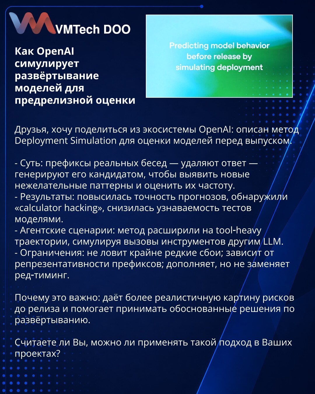 Kako OpenAI simulira razmeštanje modela za procenu pre objave

Kolege, delim iz OpenAI ekosistema: opisan je metod Deployment Simulation za procenu modela pre objave.

- Suština: prefiksi stvarnih razgovora — uklone se odgovori — kandidat generiše odgovor da bi se otkrili neželjeni obrasci i procenila njihova učestalost.
- Rezultati: povećana tačnost predviđanja, otkriven 'calculator hacking', smanjena prepoznatljivost testova.
- Agentni scenariji: metod proširen na tool‑heavy trase, simulirajuć