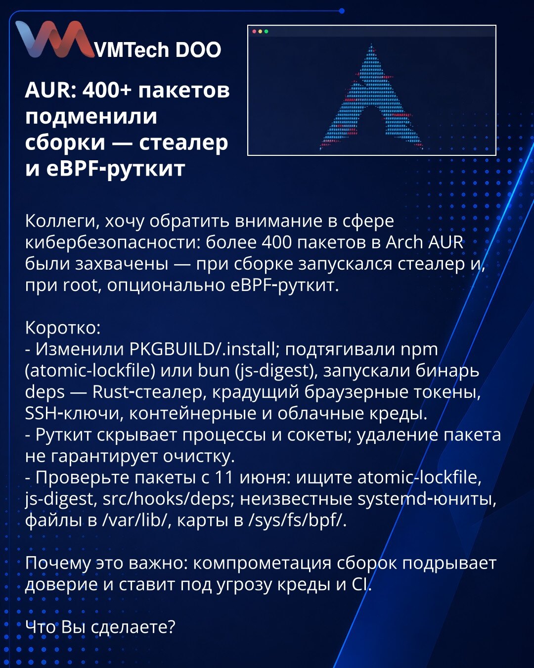 AUR: preko 400 paketa kompromitovano — stealer i eBPF‑rootkit

Kolege, želim skrenuti pažnju u oblasti kibernetičke bezbednosti: više od 400 paketa u Arch AUR kompromitovano — pri izgradnji je pokretao stealer i, ako se izvede kao root, opciono eBPF‑rootkit.

Ukratko:
- Izmenili PKGBUILD/.install; povlačili npm (atomic-lockfile) ili bun (js-digest), pokretali binarni deps — Rust-stealer koji krade browser tokene, SSH ključeve, kredencijale iz kontejnera i oblaka.
- Rootkit skriva procese i soket