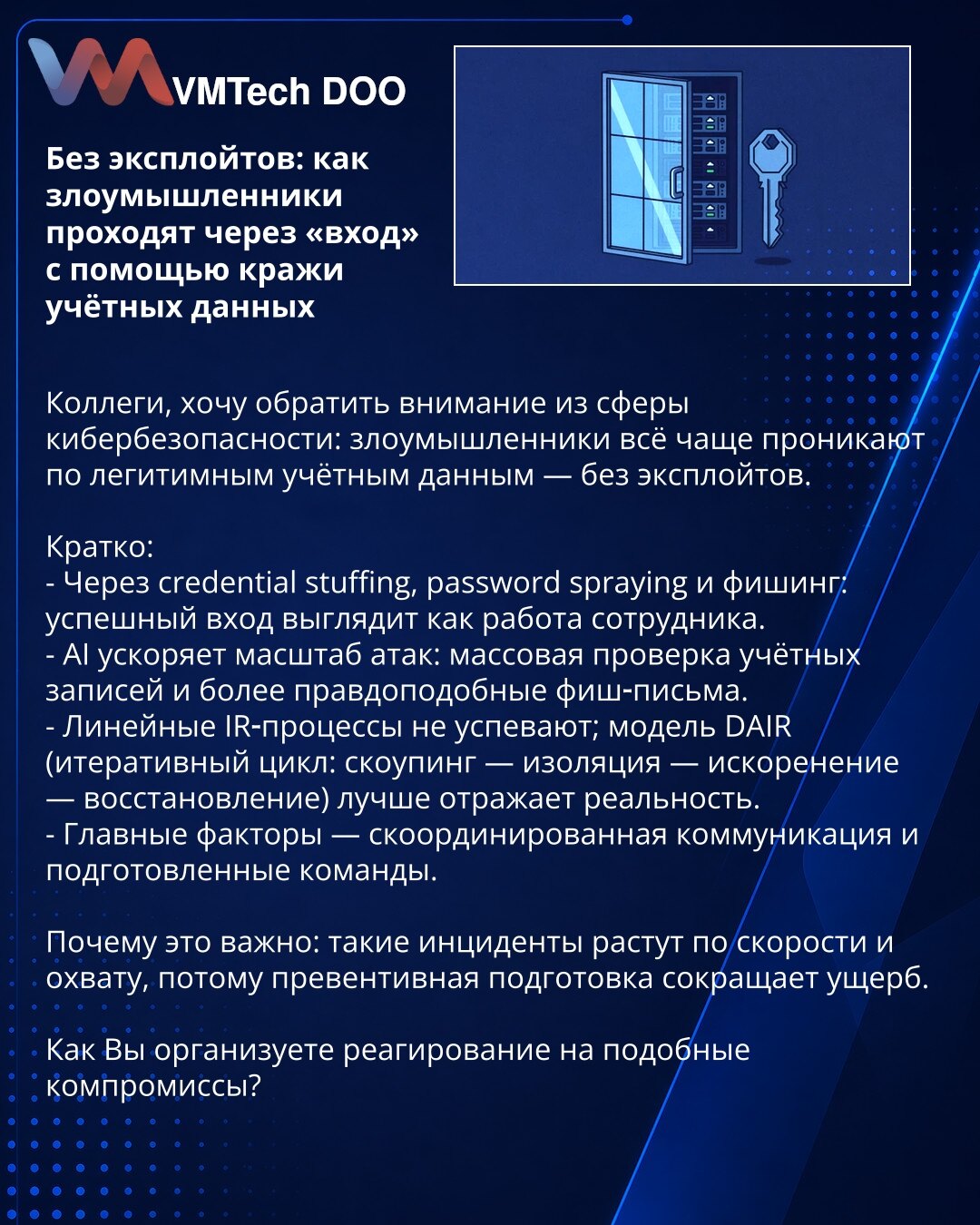Bez eksploita: kako napadači ulaze koristeći krađu akreditiva

Kolege, želim skrenuti pažnju iz oblasti sajber bezbednosti: napadači sve češće pristupaju pomoću legitimnih akreditiva — bez eksploita.

Kratko:
- Kroz credential stuffing, password spraying i phishing: uspešan login izgleda kao rad zaposlenog.
- AI ubrzava i skalira napade: masovna provera naloga i ubedljiviji phishing emailovi.
- Linearni IR procesi ne prate ritam; model DAIR (iterativni ciklus: scoping — izolacija — eradikacija —
