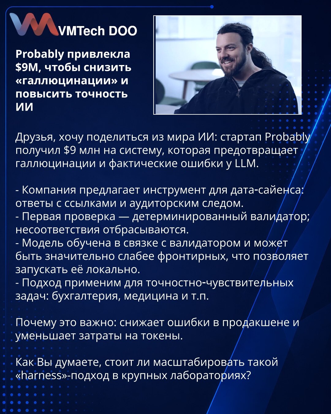 Probably prikupio $9M da smanji „halucinacije“ i poveća tačnost veštačke inteligencije

Dragi kolege, želim da podelim iz sveta veštačke inteligencije: startap Probably je prikupio $9M za sistem koji sprečava halucinacije i faktualne greške kod LLM.

- Kompanija nudi alat za data‑science: odgovori sa izvorima i auditorskim tragom.
- Prva provera — deterministički validator; neusaglašenosti se odbacuju.
- Model je treniran u paru sa validatorom i može biti znatno slabiji od najsavremenijih, što o