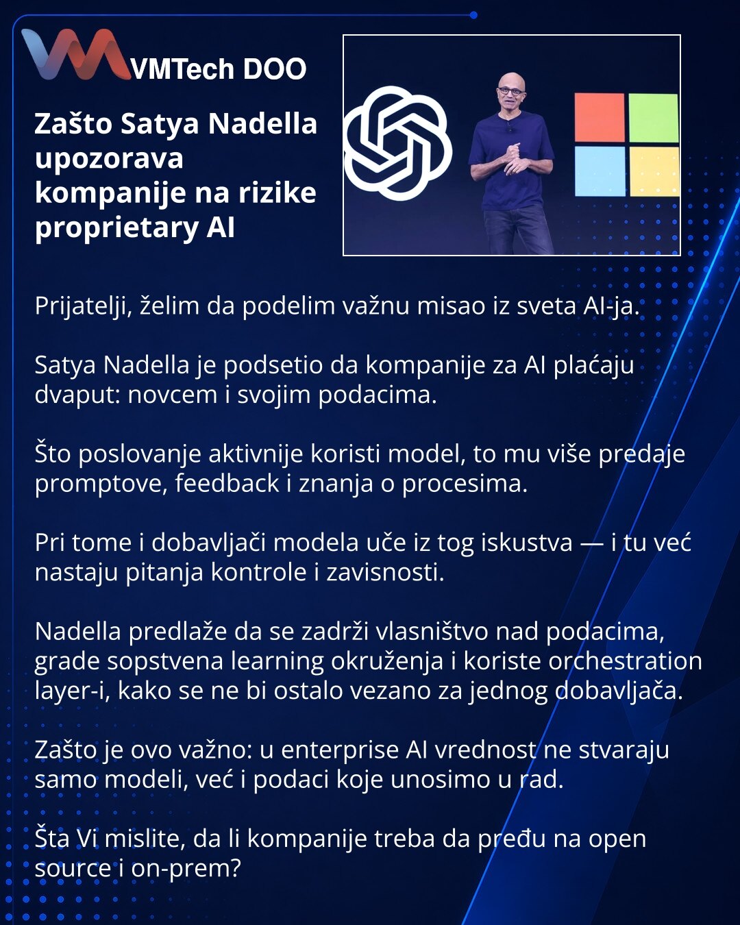 Zašto Satya Nadella upozorava kompanije na rizike proprietary AI

Prijatelji, želim da podelim važnu misao iz sveta AI-ja.

Satya Nadella je podsetio da kompanije za AI plaćaju dvaput: novcem i svojim podacima.

Što poslovanje aktivnije koristi model, to mu više predaje promptove, feedback i znanja o procesima.

Pri tome i dobavljači modela uče iz tog iskustva — i tu već nastaju pitanja kontrole i zavisnosti.

Nadella predlaže da se zadrži vlasništvo nad podacima, grade sopstvena learning okruže