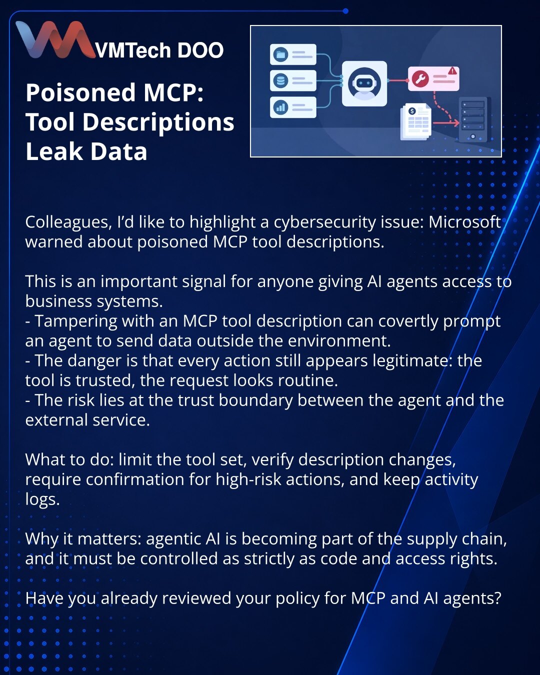 Poisoned MCP: kako opis alata može da otkrije podatke

Kolege, želim da skrenem pažnju na temu iz sajber bezbednosti: Microsoft upozorava na poisoned MCP tool descriptions.

U ovome vidim važan signal za sve koji AI agentima daju pristup poslovnim sistemima.
- Izmena opisa MCP alata može prikriveno da navede agenta da pošalje podatke spolja.
- Opasnost je u tome što svaka radnja deluje legitimno: alat je pouzdan, zahtev je uobičajen.
- Rizik leži na granici poverenja između agenta i spoljne uslu