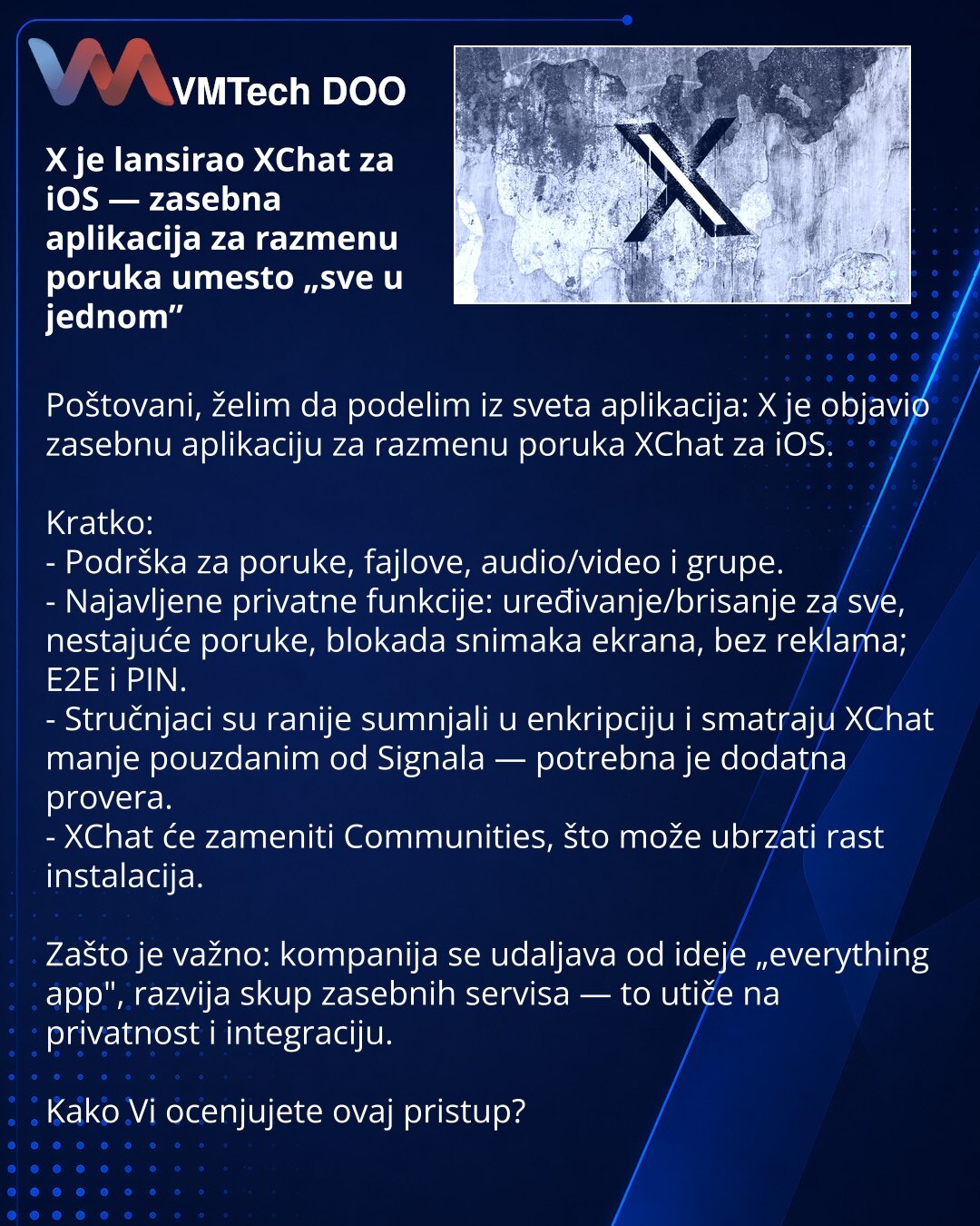 X je lansirao XChat za iOS — zasebna aplikacija za razmenu poruka umesto „sve u jednom”

Poštovani, želim da podelim iz sveta aplikacija: X je objavio zasebnu aplikaciju za razmenu poruka XChat za iOS.

Kratko:
- Podrška za poruke, fajlove, audio/video i grupe.
- Najavljene privatne funkcije: uređivanje/brisanje za sve, nestajuće poruke, blokada snimaka ekrana, bez reklama; E2E i PIN.
- Stručnjaci su ranije sumnjali u enkripciju i smatraju XChat manje pouzdanim od Signala — potrebna je dodatna p