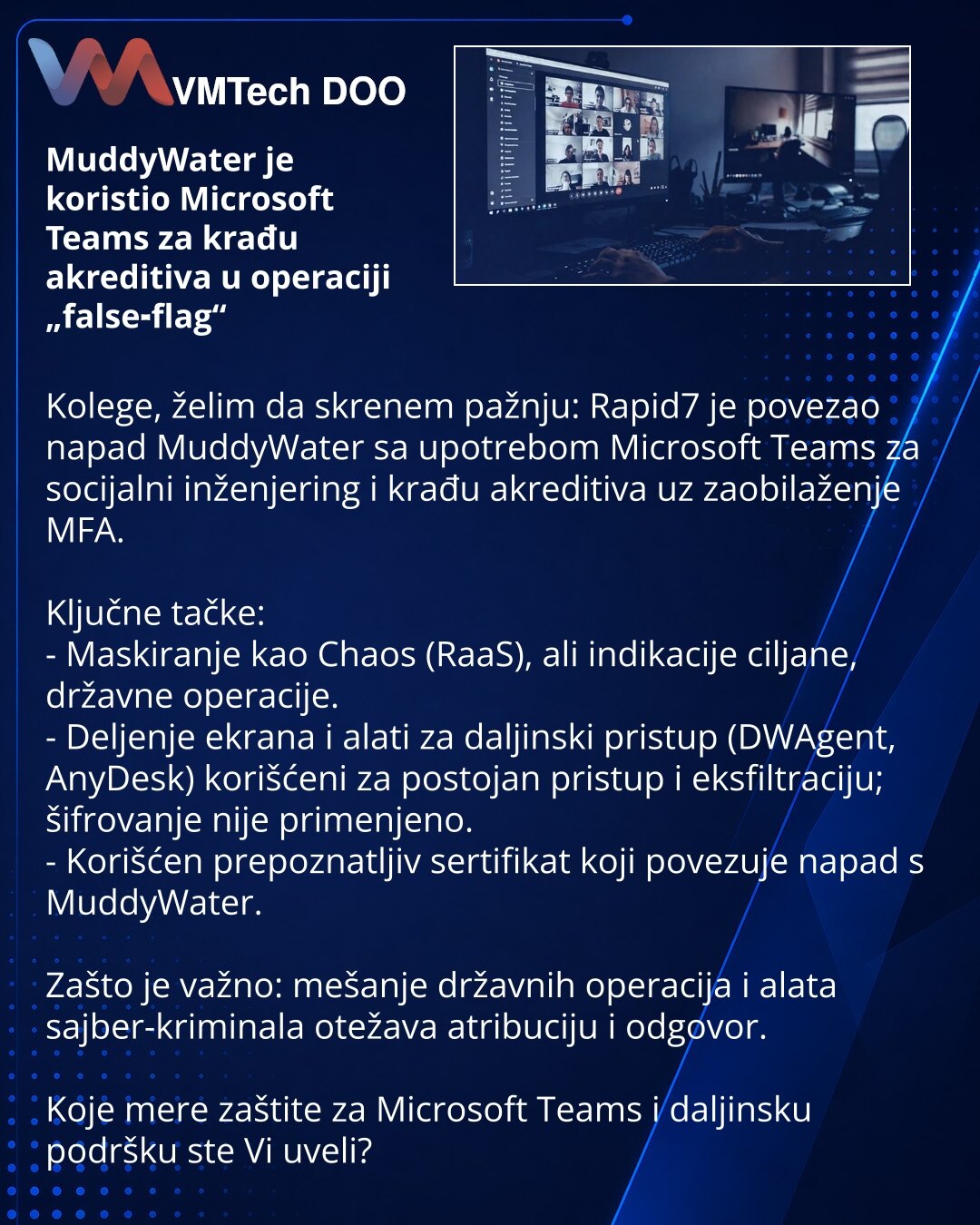MuddyWater je koristio Microsoft Teams za krađu akreditiva u operaciji „false‑flag“

Kolege, želim da skrenem pažnju: Rapid7 je povezao napad MuddyWater sa upotrebom Microsoft Teams za socijalni inženjering i krađu akreditiva uz zaobilaženje MFA.

Ključne tačke:
- Maskiranje kao Chaos (RaaS), ali indikacije ciljane, državne operacije.
- Deljenje ekrana i alati za daljinski pristup (DWAgent, AnyDesk) korišćeni za postojan pristup i eksfiltraciju; šifrovanje nije primenjeno.
- Korišćen prepoznatlj
