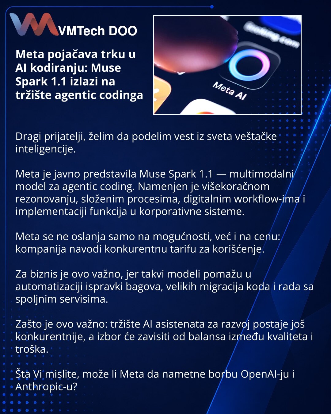 Meta pojačava trku u AI kodiranju: Muse Spark 1.1 izlazi na tržište agentic codinga

Dragi prijatelji, želim da podelim vest iz sveta veštačke inteligencije.

Meta je javno predstavila Muse Spark 1.1 — multimodalni model za agentic coding. Namenjen je višekoračnom rezonovanju, složenim procesima, digitalnim workflow-ima i implementaciji funkcija u korporativne sisteme.

Meta se ne oslanja samo na mogućnosti, već i na cenu: kompanija navodi konkurentnu tarifu za korišćenje.

Za biznis je ovo važn