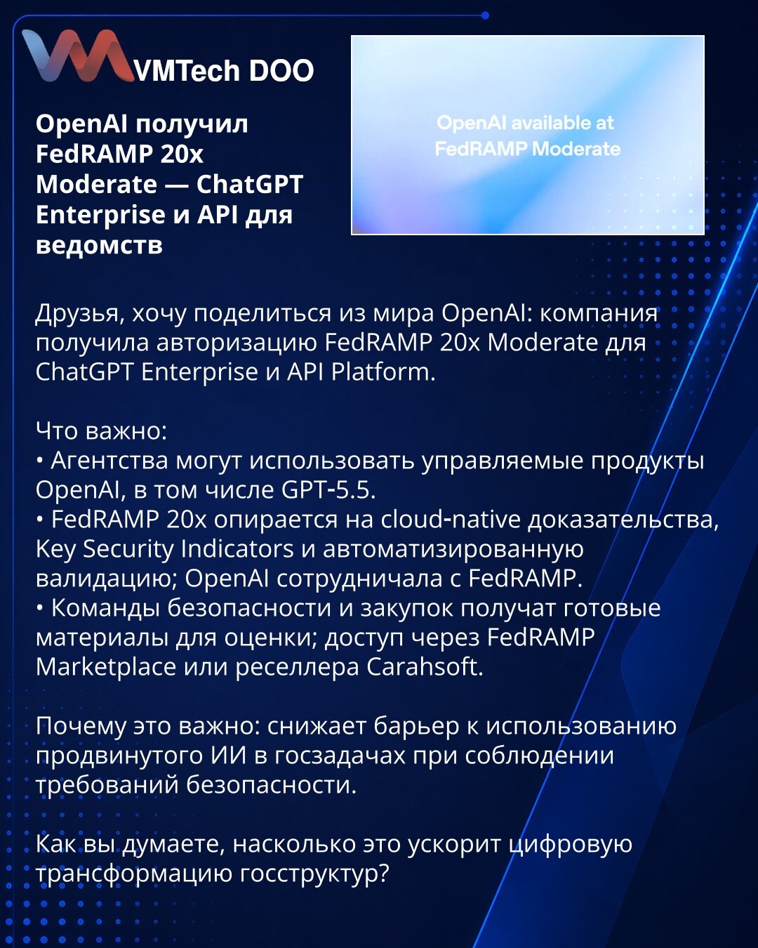 OpenAI dobio FedRAMP 20x Moderate — ChatGPT Enterprise i API za državne organe

Prijatelji, želim podeliti novost iz sveta OpenAI: kompanija je dobila autorizaciju FedRAMP 20x Moderate za ChatGPT Enterprise i API Platform.

Šta je važno:
• Agencije mogu koristiti upravljane OpenAI proizvode, uključujući GPT‑5.5.
• FedRAMP 20x zasniva se na cloud‑native dokazima, Key Security Indicators i automatizovanoj validaciji; OpenAI je sarađivao s FedRAMP‑om.
• Timovi bezbednosti i nabavke dobiće gotovu do