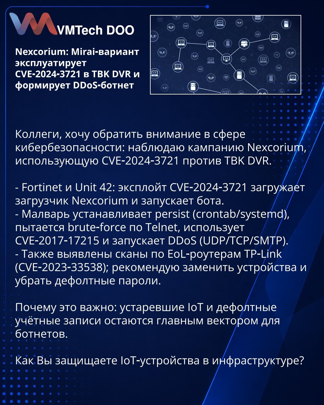 Nexcorium: Mirai‑varijanta iskorišćava CVE‑2024‑3721 u TBK DVR i formira DDoS botnet

Kolege, želim skrenuti pažnju u oblasti sajber bezbednosti: posmatram kampanju Nexcorium koja koristi CVE‑2024‑3721 protiv TBK DVR.

- Fortinet i Unit 42: eksploit CVE‑2024‑3721 učitava Nexcorium loader i pokreće bota.
- Malver uspostavlja persistenciju (crontab/systemd), pokušava brute‑force preko Telnet, koristi CVE‑2017‑17215 i pokreće DDoS (UDP/TCP/SMTP).
- Takođe su uočeni skenovi po EoL ruterima TP‑Link (