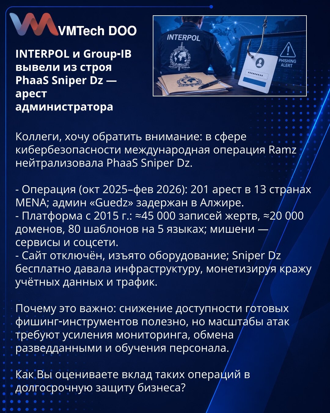 INTERPOL i Group‑IB su onesposobili PhaaS Sniper Dz — hapšenje administratora

Kompanije, želim skrenuti pažnju: u okviru međunarodne operacije Ramz neutralisan je PhaaS Sniper Dz.

- Operacija (okt 2025–feb 2026): 201 hapšenje u 13 zemalja MENA; admin „Guedz" priveden u Alžiru.
- Platforma od 2015: ≈45.000 evidencija žrtava, ≈20.000 domena, 80 šablona na 5 jezika; mete — servisi i društvene mreže.
- Sajt je isključen, zaplenjena oprema; Sniper Dz je besplatno pružao infrastrukturu, monetizujući