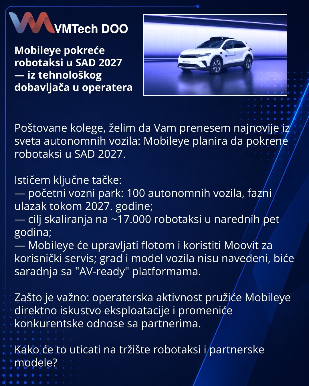 Mobileye pokreće robotaksi u SAD 2027 — iz tehnološkog dobavljača u operatera

Poštovane kolege, želim da Vam prenesem najnovije iz sveta autonomnih vozila: Mobileye planira da pokrene robotaksi u SAD 2027.

Ističem ključne tačke:
— početni vozni park: 100 autonomnih vozila, fazni ulazak tokom 2027. godine;
— cilj skaliranja na ~17.000 robotaksi u narednih pet godina;
— Mobileye će upravljati flotom i koristiti Moovit za korisnički servis; grad i model vozila nisu navedeni, biće saradnja sa "AV-
