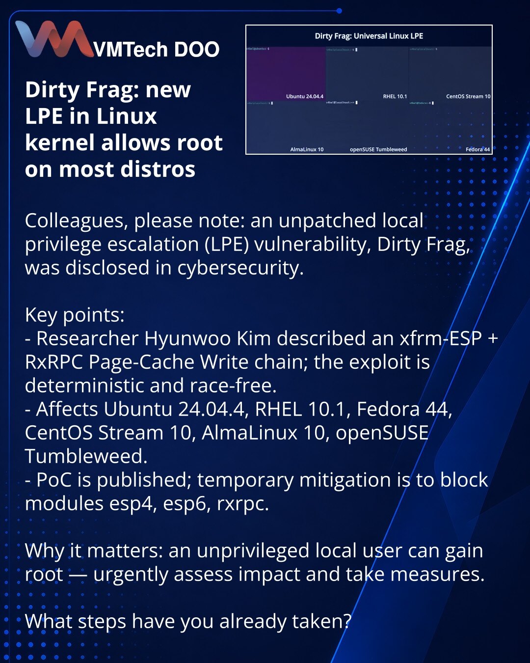 Dirty Frag: nova LPE u Linux kernelu omogućava root na većini distribucija

Kolege, želim skrenuti pažnju: u oblasti kibernetičke bezbednosti otkriven je nezakrpljen LPE propust Dirty Frag.

Šta je važno:
- Istraživač Hyunwoo Kim opisao je lanac xfrm-ESP + RxRPC Page-Cache Write; exploit je deterministički i ne zahteva utrke.
- Pogađa Ubuntu 24.04.4, RHEL 10.1, Fedora 44, CentOS Stream 10, AlmaLinux 10, openSUSE Tumbleweed.
- Objavljen je PoC; privremena mera — blokiranje modula esp4, esp6, rxrp