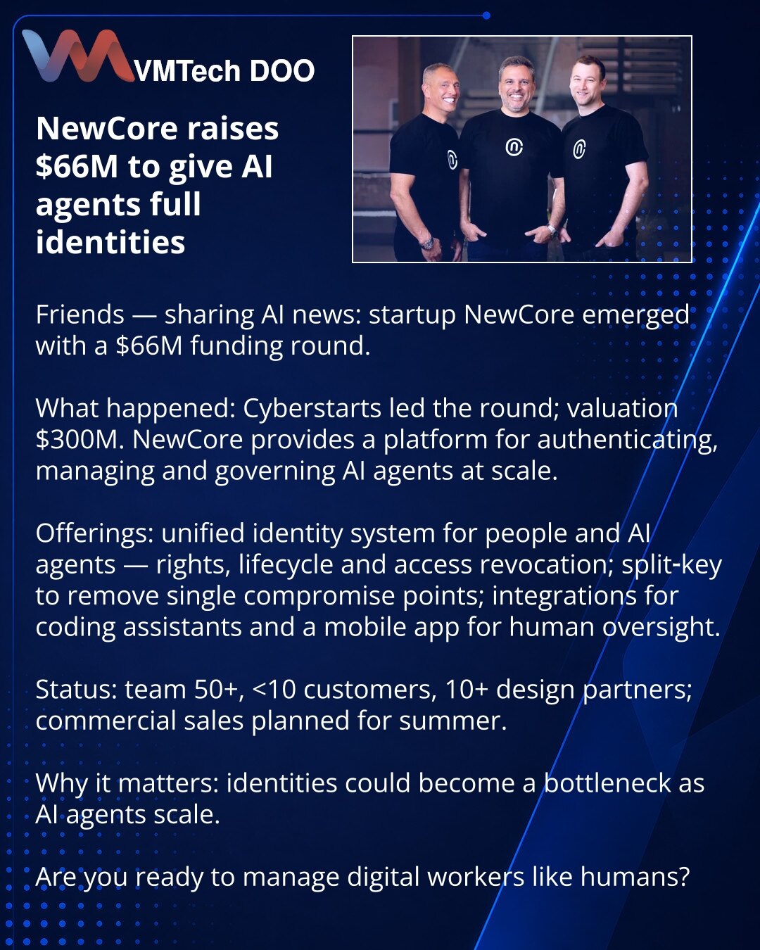 NewCore dobio 66 mln USD da AI‑agentima obezbedi identitete

Vesti iz sveta veštačke inteligencije: startap NewCore izašao je iz senke sa rundom od 66 mln USD.

Šta se desilo: rundu je predvodio Cyberstarts; procena — 300 mln USD. NewCore nudi platformu za autentikaciju, upravljanje i kontrolu AI‑agenata na skali.

Rešenje: jedinstven sistem za ljude i AI‑agente: prava, životni ciklus i opoziv pristupa; split‑key za uklanjanje jedinstvene tačke kompromitacije; integracije s kodirajućim asistenti