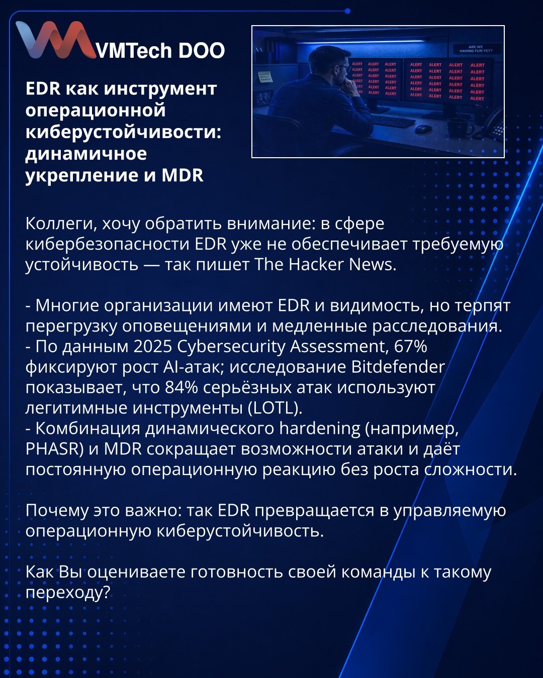 EDR kao alat operativne sajberotpornosti: dinamičko jačanje i MDR

Kolege, želim skrenuti pažnju: u oblasti sajberbezbednosti EDR više ne pruža potrebnu otpornost — tako piše The Hacker News.

- Mnoge organizacije imaju EDR i vidljivost, ali trpe preopterećenje upozorenjima i spora istraživanja.
- Prema 2025 Cybersecurity Assessment, 67% beleži rast AI-napada; istraživanje Bitdefender-a pokazuje da 84% ozbiljnih napada koristi legitimne alate (LOTL).
- Kombinacija dinamičkog hardeninga (npr. PHA
