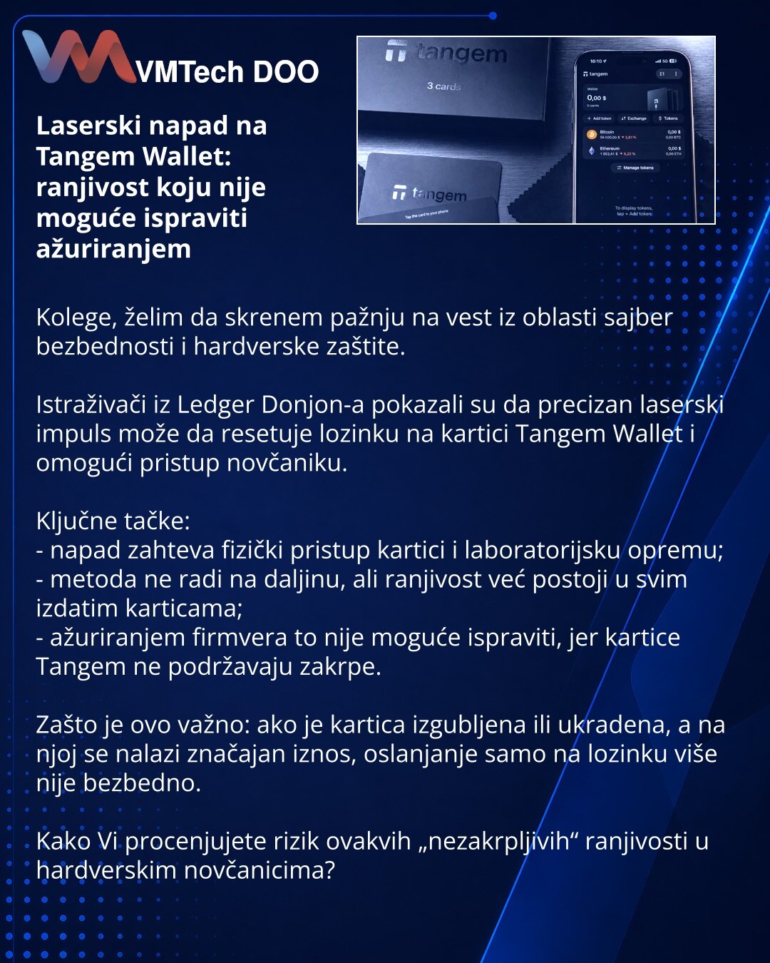 Laserski napad na Tangem Wallet: ranjivost koju nije moguće ispraviti ažuriranjem

Kolege, želim da skrenem pažnju na vest iz oblasti sajber bezbednosti i hardverske zaštite.

Istraživači iz Ledger Donjon-a pokazali su da precizan laserski impuls može da resetuje lozinku na kartici Tangem Wallet i omogući pristup novčaniku.

Ključne tačke:
- napad zahteva fizički pristup kartici i laboratorijsku opremu;
- metoda ne radi na daljinu, ali ranjivost već postoji u svim izdatim karticama;
- ažuriranje