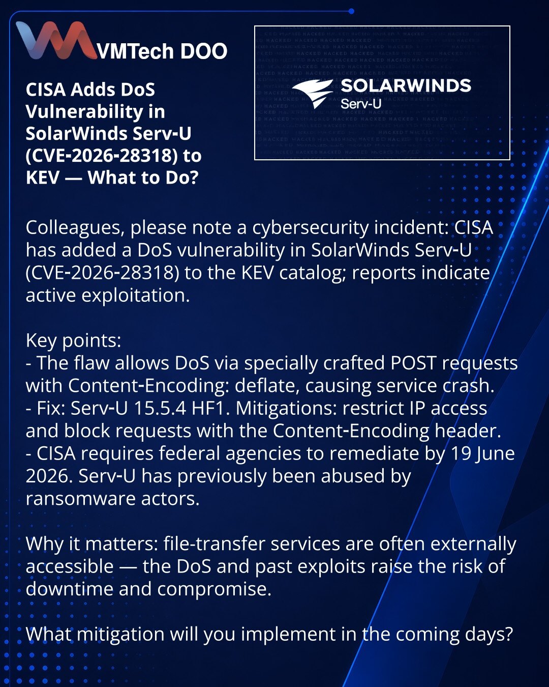 CISA je u KEV uvrstila DoS ranjivost u SolarWinds Serv‑U (CVE‑2026‑28318) — šta treba da preduzmete?

Kolege, skrećem pažnju na incident u kibernetskoj bezbednosti: CISA je u KEV uvrstila ranjivost u SolarWinds Serv‑U (CVE‑2026‑28318) koja se, prema podacima, aktivno eksploatiše.

Šta je važno:
- Ranjivost: DoS preko posebno formiranih POST zahteva sa Content‑Encoding: deflate — pad servisa.
- Zakrpa: Serv‑U 15.5.4 HF1. Preporuke: ograničiti pristup po IP i blokirati zahteve sa 'Content‑Encoding