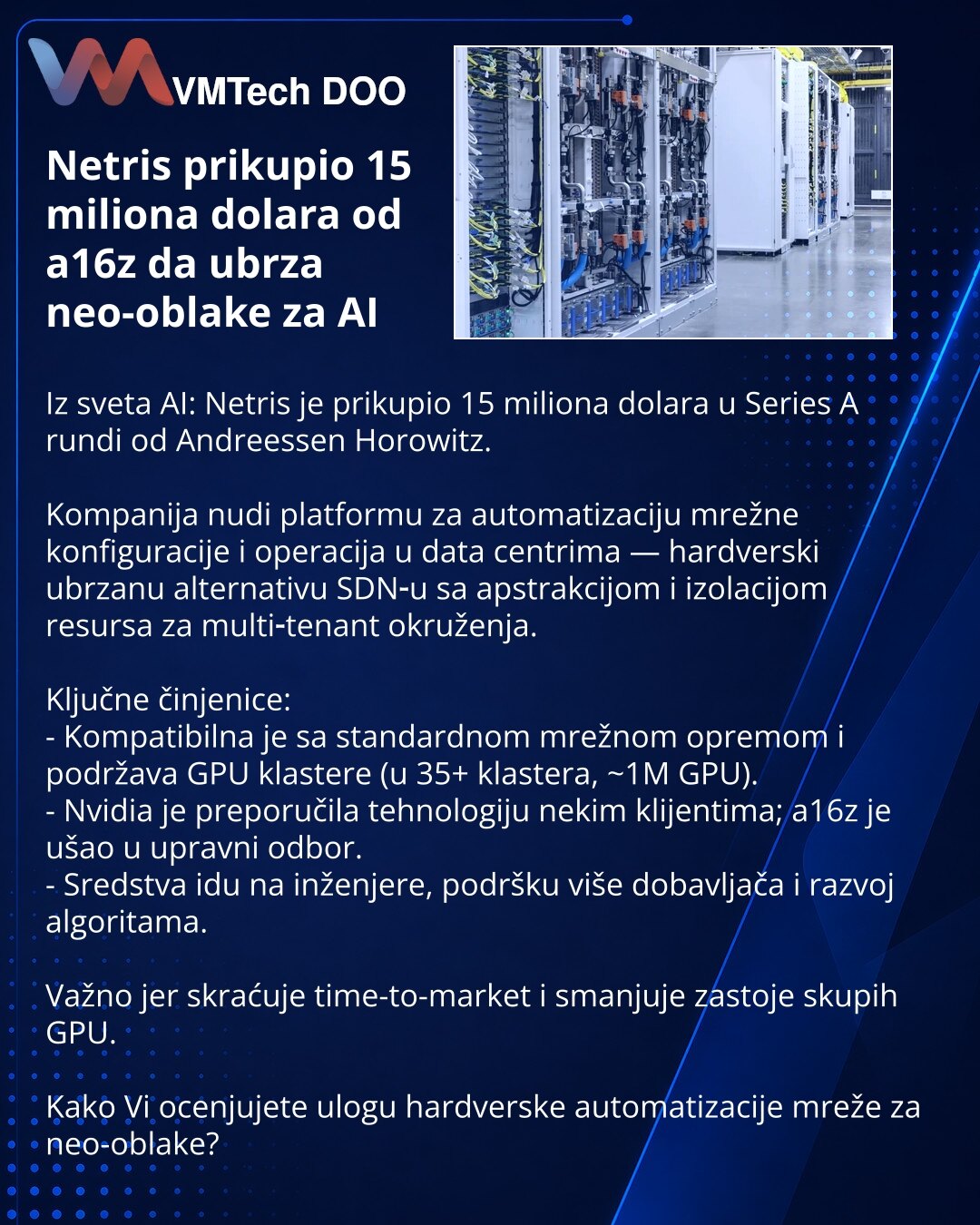 Netris prikupio 15 miliona dolara od a16z da ubrza neo-oblake za AI

Iz sveta AI: Netris je prikupio 15 miliona dolara u Series A rundi od Andreessen Horowitz.

Kompanija nudi platformu za automatizaciju mrežne konfiguracije i operacija u data centrima — hardverski ubrzanu alternativu SDN‑u sa apstrakcijom i izolacijom resursa za multi‑tenant okruženja.

Ključne činjenice:
- Kompatibilna je sa standardnom mrežnom opremom i podržava GPU klastere (u 35+ klastera, ~1M GPU).
- Nvidia je preporučila