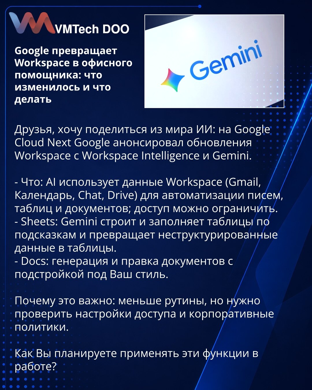 Google pretvara Workspace u kancelarijskog asistenta: šta se promenilo i šta treba da uradite

Poštovani, želim da podelim vest iz sveta veštačke inteligencije: na Google Cloud Next Google je najavio ažuriranja Workspace-a sa Workspace Intelligence i Gemini.

- Šta: AI koristi podatke iz Workspace-a (Gmail, Kalendar, Chat, Drive) za automatizaciju mejlova, tabela i dokumenata; pristup je moguće ograničiti.
- Sheets: Gemini gradi i popunjava tabele po upitima i pretvara nestrukturirane podatke u