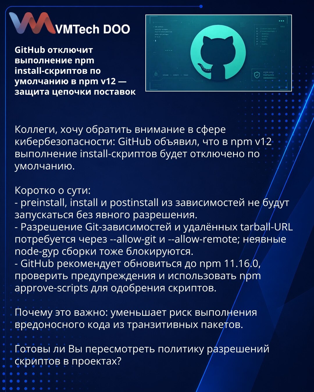 GitHub će u npm v12 po podrazumevanju onemogućiti izvršavanje npm install-skripti — zaštita lanca snabdevanja

Kolege, želim da skrenem pažnju u oblasti sajber bezbednosti: GitHub je saopštio da će u npm v12 po podrazumevanju onemogućiti izvršavanje install-skripti.

Ukratko:
- preinstall, install i postinstall iz zavisnosti neće se pokretati bez izričitog odobrenja.
- Odobrenje za Git-zavisnosti i udaljene tarball-URL-ove biće neophodno preko --allow-git i --allow-remote; implicitne node-gyp ko