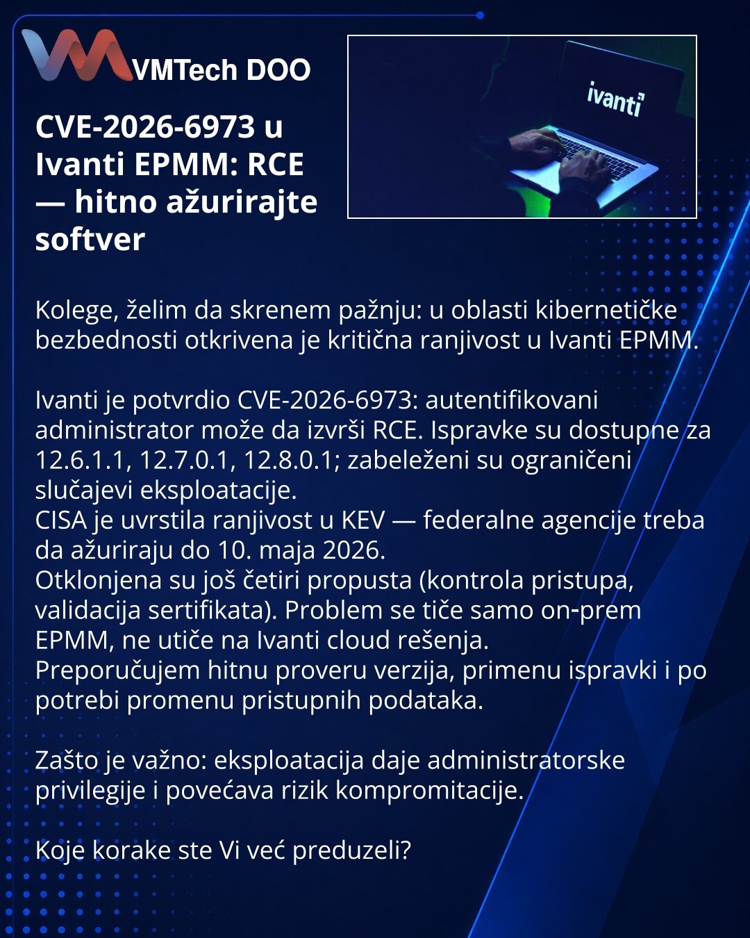 CVE-2026-6973 u Ivanti EPMM: RCE — hitno ažurirajte softver

Kolege, želim da skrenem pažnju: u oblasti kibernetičke bezbednosti otkrivena je kritična ranjivost u Ivanti EPMM.

Ivanti je potvrdio CVE-2026-6973: autentifikovani administrator može da izvrši RCE. Ispravke su dostupne za 12.6.1.1, 12.7.0.1, 12.8.0.1; zabeleženi su ograničeni slučajevi eksploatacije.
CISA je uvrstila ranjivost u KEV — federalne agencije treba da ažuriraju do 10. maja 2026.
Otklonjena su još četiri propusta (kontrola