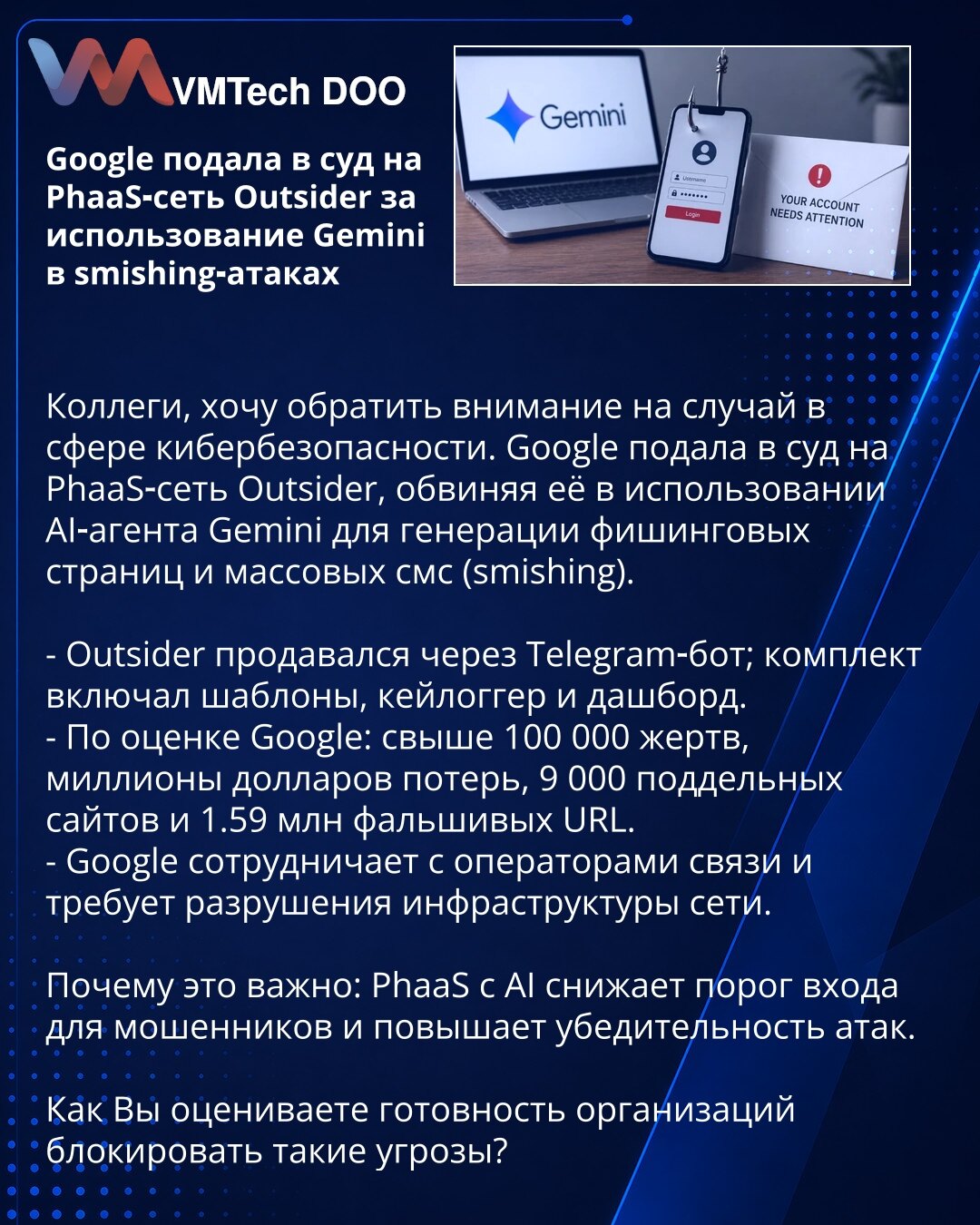 Google tuži PhaaS-mrežu Outsider zbog korišćenja Gemini u smishing napadima

Kolege, želim skrenuti pažnju na slučaj u oblasti sajber bezbednosti. Google je tužila PhaaS-mrežu Outsider, optužujući je da je koristila AI-agenta Gemini za generisanje fišing stranica i masovnih SMS poruka (smishing).

- Outsider se prodavao preko Telegram-bota; paket je uključivao šablone, keylogger i kontrolni panel.
- Prema proceni Google-a: više od 100.000 žrtava, milioni dolara štete, 9.000 lažnih sajtova i 1,59