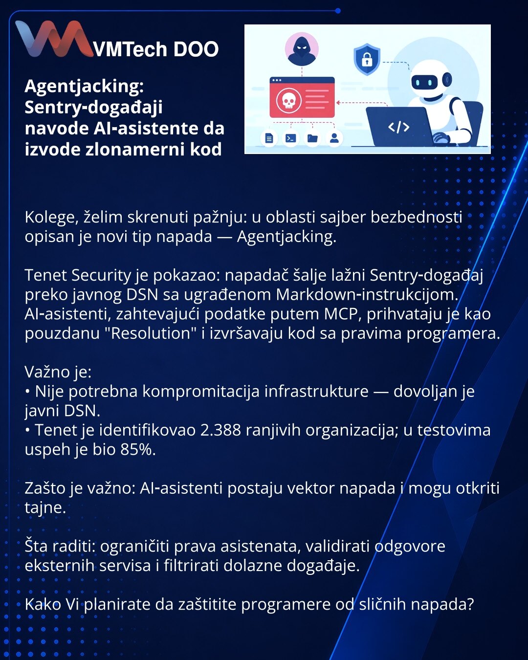 Agentjacking: Sentry‑događaji navode AI‑asistente da izvode zlonamerni kod

Kolege, želim skrenuti pažnju: u oblasti sajber bezbednosti opisan je novi tip napada — Agentjacking.

Tenet Security je pokazao: napadač šalje lažni Sentry‑događaj preko javnog DSN sa ugrađenom Markdown‑instrukcijom. AI‑asistenti, zahtevajući podatke putem MCP, prihvataju je kao pouzdanu "Resolution" i izvršavaju kod sa pravima programera.

Važno je:
• Nije potrebna kompromitacija infrastrukture — dovoljan je javni DSN.